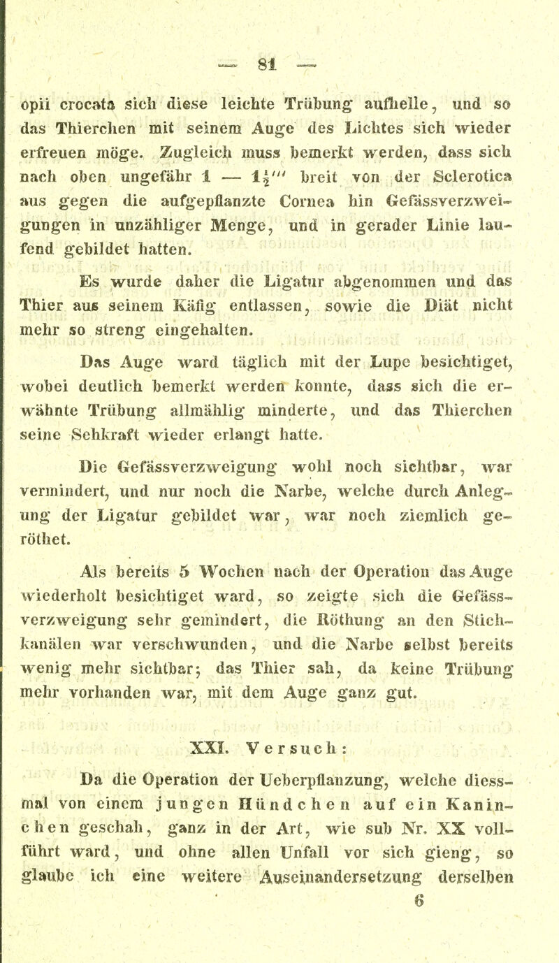 opii crocata sich diese leichte Trübung* aufhelle, und so das Thierchen mit seinem Auge des Lichtes sich wieder erfreuen möge. Zugleich muss bemerkt werden, dass sich nach oben ungefähr 1 — \\nt breit von der Sclerotien aus gegen die aufgepflanzte Cornea hin Gefässverzwei- gungen in unzähliger Menge, und in gerader Linie lau- fend gebildet hatten. Es wurde daher die Ligatur abgenommen und das Thier aus seinem Käfig entlassen, sowie die Diät nicht mehr so streng eingehalten. Das Auge ward täglich mit der Lupe besichtiget, wobei deutlich bemerkt werden konnte, dass sich die er- wähnte Trübung allmählig minderte, und das Thierchen seine Sehkraft wieder erlangt hatte. Die Gefässverzweigung wohl noch sichtbar, war vermindert, und nur noch die Narbe, welche durch Anleg- ung der Ligatur gebildet war, war noch ziemlich ge- röthet. Als bereits 5 Wochen nach der Operation das Auge wiederholt besichtiget ward, so zeigte sich die Gefäss- verzweigung sehr gemindert, die Xtöthung an den Stich- kanälen war verschwunden, und die Narbe selbst bereits wenig mehr sichtbar; das Thier sah, da keine Trübung mehr vorhanden war, mit dem Auge ganz gut. XXL Versuch: Da die Operation der Ueberpflanzung, welche diess- mal von einem jungen Hündchen auf ein Kanin- chen geschah, ganz in der Art, wie sub Nr. XX voll- führt ward, und ohne allen Unfall vor sich gieng, so glaube ich eine weitere Auseinandersetzung derselben 6