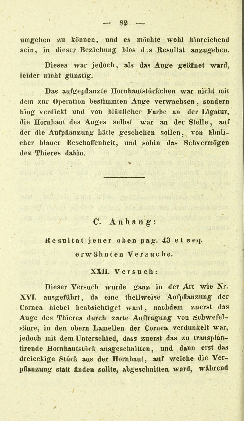 umgehen zu können, und es möchte wohl hinreichend sein, in dieser Beziehung* Mos d s Resultat anzugehen. Dieses war jedoch, als das Auge geöffnet ward, leider nicht günstig. Das aufgepflanzte Hornhautstückchen war nicht mit dem zur Operation hestimmten Auge verwachsen, sondern hing verdickt und von bläulicher Farbe an der Ligatur, die Hornhaut des Auges selbst war an der Stelle, auf der die Aufpflanzung hätte geschehen sollen, von ähnli- cher blauer Beschaffenheit, und sohin das Sehvermögen des Thieres dahin. C. Anhang: Resultat jener oben pag. 43 et seq. erwähnten Versuche. XXII. Versuch: Dieser Versuch wurde ganz in der Art wie Nr. XVI. ausgeführt, da eine theilweise Aufpflanzung der Cornea hiebei beabsichtiget ward, nachdem zuerst das Auge des Thieres durch zarte Auftragung von Schwefel- säure, in den obern Lamellen der Cornea verdunkelt war, jedoch mit dem Unterschied, dass zuerst das zu transplan- tirende Hornhautstück ausgeschnitten, und dann erst das dreieckige Stück aus der Hornhaut, auf welche die Ver- pflanzung statt linden sollte, abgeschnitten ward, während