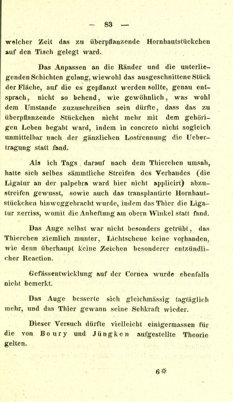welcher Zeit das zu überpflanzende Hornhautstückchen auf den Tisch gelegt ward. Das Anpassen an die Ränder und die unterlie- genden Schichten gelang, wiewohl das ausgeschnittene Stück der Fläche, auf die es gepflanzt werden sollte, genau ent- sprach, nicht so behend, wie gewöhnlich, was wohl dem Umstände zuzuschreiben sein dürfte, dass das zu überpflanzende Stückchen nicht mehr mit dem gehöri- gen Leben begabt ward, indem in concreto nicht sogleich unmittelbar nach der gänzlichen Lostrennung die Ueber- tragung statt fand. Als ich Tags darauf nach dem Thierchen umsah, hatte sich selbes sämmtliche Streifen des Verbandes (die Ligatur an der palpebra ward hier nicht applicirt) abzu- streifen gewusst, sowie auch das transplantirte Hornhaut- stückchen hinweggebracht wurde, indem das Thier die Liga- tur zerriss, womit die Anheftung am obern Winkel statt fand. Das Auge selbst war nicht besonders getrübt, das Thierchen ziemlich munter, Lichtscheue keine vorhanden, wie denn überhaupt keine deichen besonderer entzündli- cher Reaction. Gefässentwicklung auf der Cornea wurde ebenfalls nicht bemerkt. Das Auge besserte sich gleichmässig tagtäglich mehr, und das Thier gewann seine Sehkraft wieder. Dieser Versuch dürfte vielleicht einigermassen für die von Boury und J ü n g k e n aufgestellte Theorie gelten. 6*