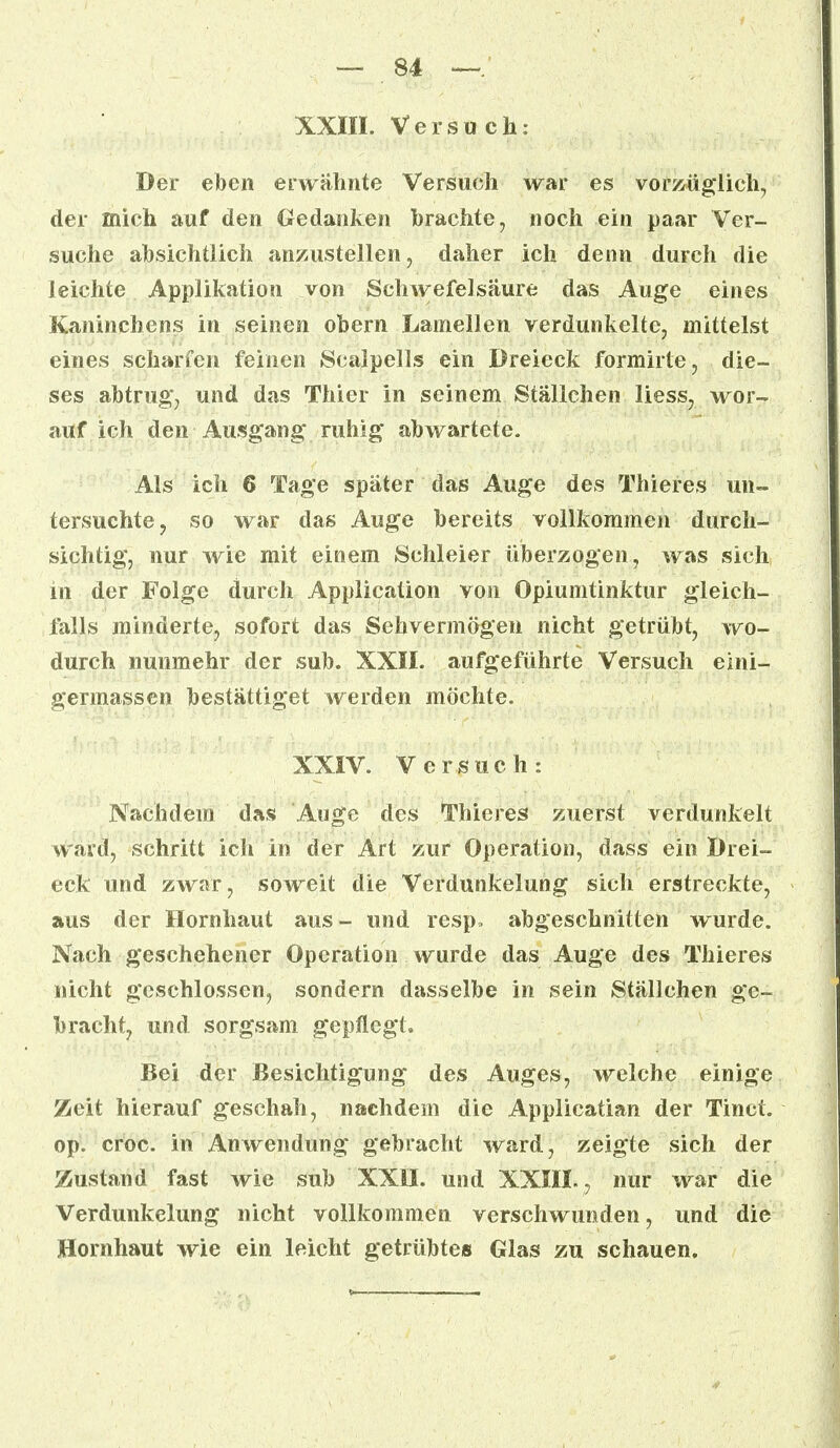 XXIII. Versuch: Der eben erwähnte Versuch war es vorzüglich, der mich auf den Gedanken brachte, noch ein paar Ver- suche absichtlich anzustellen, daher ich denn durch die leichte Applikation von Schwefelsäure das Auge eines Kaninchens in seinen obern Lamellen verdunkelte, mittelst eines scharfen feinen Scalpells ein Dreieck formirte, die- ses abtrug*, und das Thier in seinem Ställchen Hess, wor- auf ich den Ausgang ruhig abwartete. Als ich 6 Tage später das Auge des Thieres un- tersuchte, so war das Auge bereits vollkommen durch- sichtig, nur wie mit einem Schleier uberzogen, was sich m der Folge durch Application von Opiumtinktur gleich- falls minderte, sofort das Sehvermögen nicht getrübt, wo- durch nunmehr der sub. XXII. aufgeführte Versuch eini- germassen bestätiget werden möchte. XXIV. Versuch: Nachdem das Auge des Thieres zuerst verdunkelt ward, schritt ich in der Art zur Operation, dass ein Drei- eck und zwar, soweit die Verdunkelung sich erstreckte, aus der Hornhaut aus- und resp, abgeschnitten wurde. Nach geschehener Operation wurde das Auge des Thieres nicht geschlossen, sondern dasselbe in sein Ställchen ge- bracht, und sorgsam gepflegt. Bei der Besichtigung des Auges, welche einige Zeit hierauf geschah, nachdem die Applicatian der Tinct. op. croc. in Anwendung gebracht ward, zeigte sich der Zustand fast wie sub XXII. und XXIII. , nur war die Verdunkelung nicht vollkommen verschwunden, und die Hornhaut wie ein leicht getrübtes Glas zu schauen.