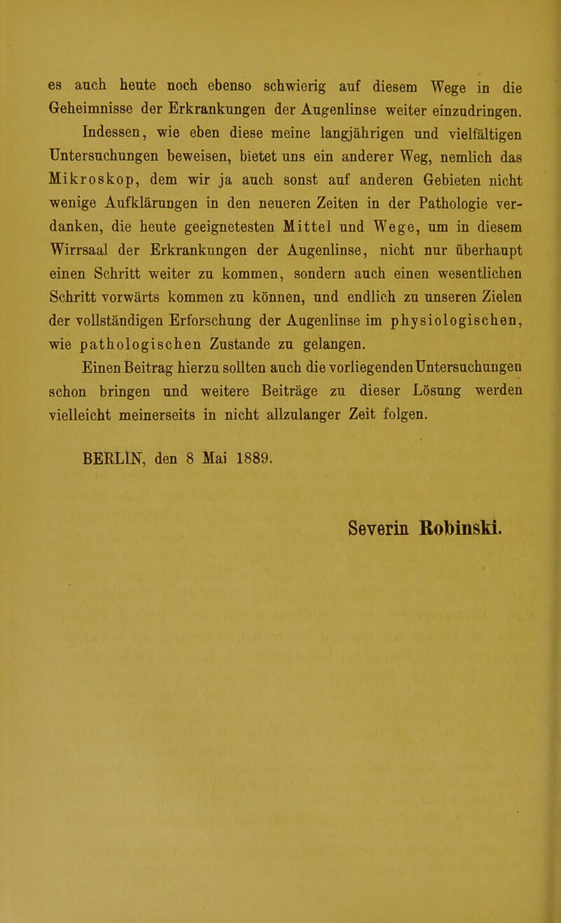 es auch heute noch ebenso schwierig auf diesem Wege in die Geheimnisse der Erkrankungen der Augenlinse weiter einzudringen. Indessen, wie eben diese meine langjährigen und vielfältigen Untersuchungen beweisen, bietet uns ein anderer Weg, nemlich das Mikroskop, dem wir ja auch sonst auf anderen Gebieten nicht wenige Aufklärungen in den neueren Zeiten in der Pathologie ver- danken, die heute geeignetesten Mittel und Wege, um in diesem Wirrsaal der Erkrankungen der Augenlinse, nicht nur überhaupt einen Schritt weiter zu kommen, sondern auch einen wesentlichen Schritt vorwärts kommen zu können, und endlich zu unseren Zielen der vollständigen Erforschung der Augenlinse im physiologischen, wie pathologischen Zustande zu gelangen. Einen Beitrag hierzu sollten auch die vorliegenden Untersuchungen schon bringen und weitere Beiträge zu dieser Lösung werden vielleicht meinerseits in nicht allznlanger Zeit folgen. BERLIN, den 8 Mai 1889. Severin Rofoinski.