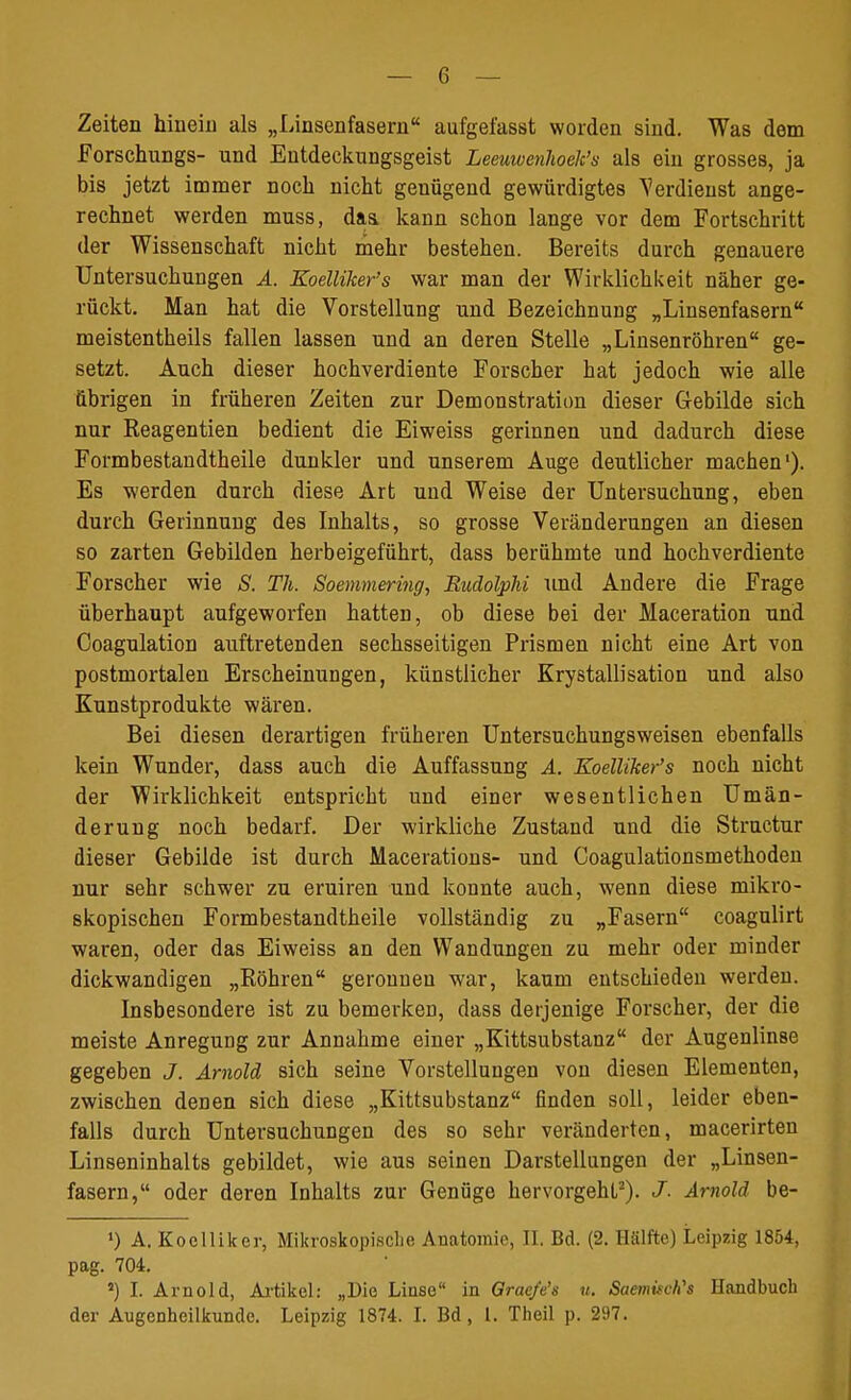 Zeiten hinein als „Linsenfasern aufgei'asst worden sind. Was dem Forschungs- und Entdeckungsgeist Leeuwenhoek's als ein grosses, ja bis jetzt immer noch nicht genügend gewürdigtes Verdienst ange- rechnet werden muss, daa kann schon lange vor dem Fortschritt der Wissenschaft nicht mehr bestehen. Bereits durch genauere Untersuchungen A. Zoelliker's war man der Wirklichkeit näher ge- rückt. Man hat die Vorstellung und Bezeichnung „Linsenfasern meistentheils fallen lassen und an deren Stelle „Linsenröhren ge- setzt. Auch dieser hochverdiente Forscher hat jedoch wie alle übrigen in früheren Zeiten zur Demonstration dieser Gebilde sich nur Keagentien bedient die Eiweiss gerinnen und dadurch diese Formbestandtheile dunkler und unserem Auge deutlicher machen1). Es werden durch diese Art und Weise der Untersuchung, eben durch Gerinnung des Inhalts, so grosse Veränderungen an diesen so zarten Gebilden herbeigeführt, dass berühmte und hochverdiente Forscher wie S. Th. Soemmering, Budolphi und Andere die Frage überhaupt aufgeworfen hatten, ob diese bei der Haceration und Coagulation auftretenden sechsseitigen Prismen nicht eine Art von postmortalen Erscheinungen, künstlicher Krystallisation und also Kunstprodukte wären. Bei diesen derartigen früheren Untersuchungsweisen ebenfalls kein Wunder, dass auch die Auffassung A. Koelliker's noch nicht der Wirklichkeit entspricht und einer wesentlichen Umän- derung noch bedarf. Der wirkliche Zustand und die Structur dieser Gebilde ist durch Macerations- und Coagulationsmethoden nur sehr schwer zu eruiren und konnte auch, wenn diese mikro- skopischen Formbestandtheile vollständig zu „Fasern coagulirt waren, oder das Eiweiss an den Wandungen zu mehr oder minder dickwandigen „Röhren geronnen war, kaum entschieden werden. Insbesondere ist zu bemerken, dass derjenige Forscher, der die meiste Anregung zur Annahme einer „Kittsubstanz der Augenlinse gegeben J. Arnold sich seine Vorstellungen von diesen Elementen, zwischen denen sich diese „Kittsubstanz finden soll, leider eben- falls durch Untersuchungen des so sehr veränderten, macerirten Linseninhalts gebildet, wie aus seinen Darstellungen der „Linsen- fasern, oder deren Inhalts zur Genüge hervorgeht2). J. Arnold be- ») A. Koelliker, Mikroskopische Anatomie, II. Bd. (2. Hälfte) Leipzig 1854, pag. 704. 5) I. Arnold, Artikel: „Die Linse in Graefe's u. Saemitch's Handbuch der Augenheilkunde. Leipzig 1874. I. Bd, l. Theil p. 297.