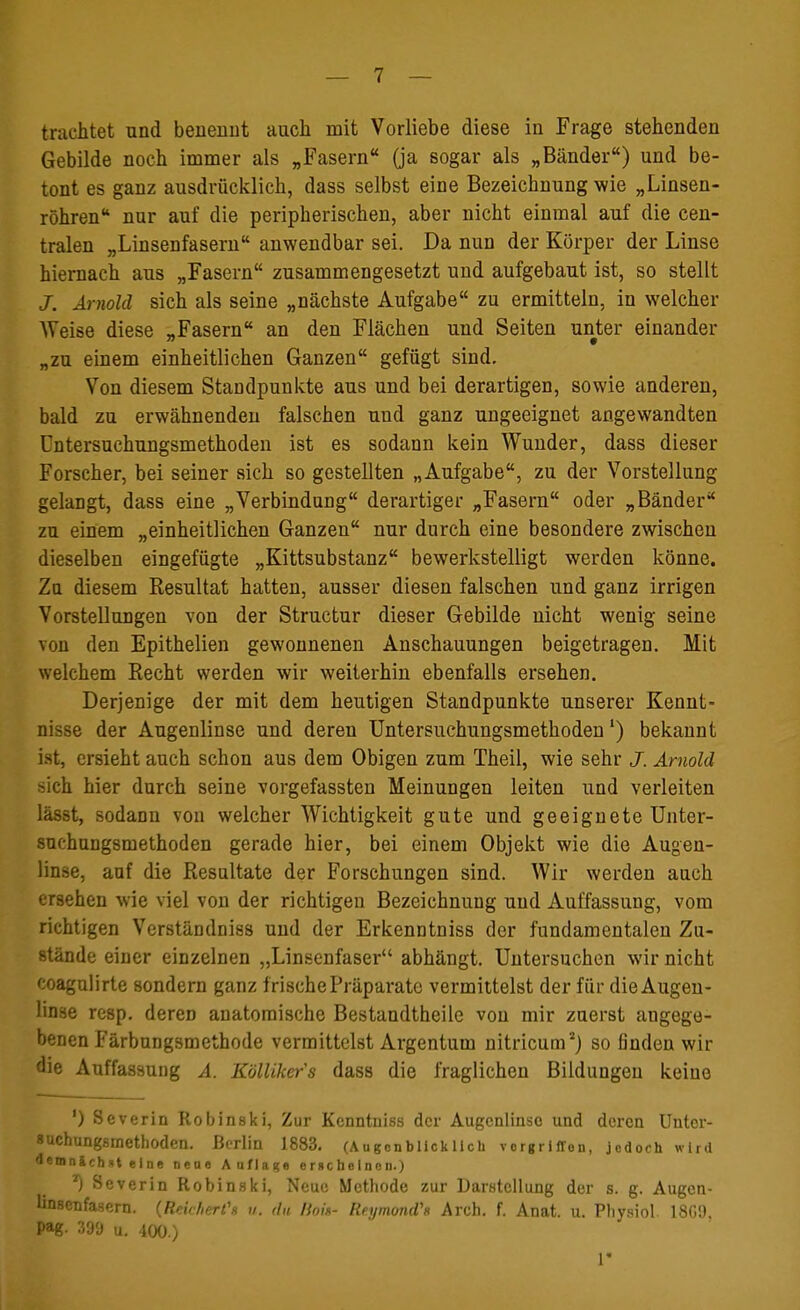 trachtet und benennt auch mit Vorliebe diese in Frage stehenden Gebilde noch immer als „Fasern (ja so§ar als „Bänder) und be- tont es ganz ausdrücklich, dass selbst eine Bezeichnung wie „Linsen- röhren nur auf die peripherischen, aber nicht einmal auf die cen- tralen „Linsenfasern anwendbar sei. Da nun der Körper der Linse hiernach aus „Fasern zusammengesetzt und aufgebaut ist, so stellt J. Arnold sich als seine „nächste Aufgabe zu ermitteln, in welcher Weise diese „Fasern an den Flächen und Seiten unter einander „zu einem einheitlichen Ganzen gefügt sind. Von diesem Standpunkte aus und bei derartigen, sowie anderen, bald zu erwähnenden falschen und ganz ungeeignet angewandten Untersuchungsmethoden ist es sodann kein Wunder, dass dieser Forscher, bei seiner sich so gestellten „Aufgabe, zu der Vorstellung gelangt, dass eine „Verbindung derartiger „Fasern oder „Bänder zu einem „einheitlichen Ganzen nur durch eine besondere zwischen dieselben eingefügte „Kittsubstanz bewerkstelligt werden könne. Zu diesem Resultat hatten, ausser diesen falschen und ganz irrigen Vorstellungen von der Structur dieser Gebilde nicht wenig seine von den Epithelien gewonnenen Anschauungen beigetragen. Mit welchem Recht werden wir weiterhin ebenfalls ersehen. Derjenige der mit dem heutigen Standpunkte unserer Kennt- nisse der Augenlinse und deren Untersuchungsmethoden') bekannt ist, ersieht auch schon aus dem Obigen zum Theil, wie sehr J. Arnold sich hier durch seine vorgefassten Meinungen leiten und verleiten lässt, sodann von welcher Wichtigkeit gute und geeignete Unter- suchungsmethoden gerade hier, bei einem Objekt wie die Augen- linse, auf die Resultate der Forschungen sind. Wir werden auch ersehen wie viel von der richtigen Bezeichnung und Auffassung, vom richtigen Verständniss und der Erkenntniss der fundamentalen Zu- stände einer einzelnen „Linsenfaser abhängt. Untersuchen wir nicht coagulirte sondern ganz frische Präparate vermittelst der für die Augen- linse re8p. deren anatomische Bestandtheile von mir zuerst angege- benen Färbungsmethode vermittelst Argentum nitricum2) so finden wir die Auffassung A. Köllikefs dass die fraglichen Bildungen keine ') Severin Robinski, Zur Kenntniss der Augenlinse und deren Unter- suchungsmethoden. Berlin 1883. (Augenblicklich Vorgriffen, jedoch wird demnächst eine nene Auflage erscheinen.) ) Severin Robinski, Neue Methode zur Darstellung der s. g. Augen- linsenfasern. (Reichert1* u. du lioin- Reymond's Arch. f. Anat. u. Physiol. 18G9 Pag- 399 u. 400.) 1*