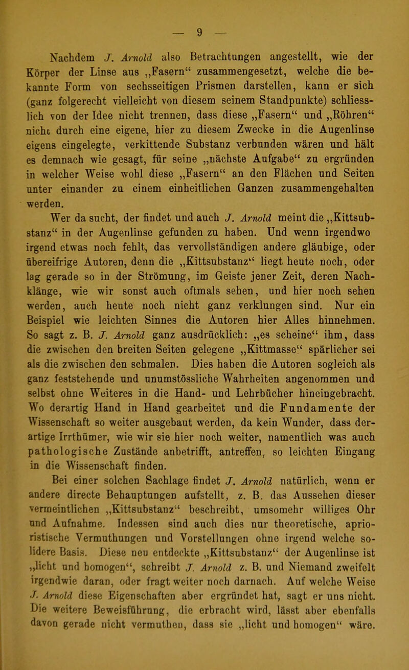 Nachdem J. Arnold also Betrachtungen angestellt, wie der Körper der Linse aus ,,Fasern zusammengesetzt, welche die be- kannte Form von sechsseitigen Prismen darstellen, kann er sich (ganz folgerecht vielleicht von diesem seinem Standpunkte) schliess- lich von der Idee nicht trennen, dass diese „Fasern und „Röhren nicht durch eine eigene, hier zu diesem Zwecke in die Augenlinse eigens eingelegte, verkittende Substanz verbunden wären und hält es demnach wie gesagt, für seine „nächste Aufgabe zu ergründen in welcher Weise wohl diese „Fasern an den Flächen nnd Seiten unter einander zu einem einheitlichen Ganzen zusammengehalten werden. Wer da sucht, der findet und auch J. Arnold meint die „Kittsub- stanz in der Augenlinse gefunden zu haben. Und wenn irgendwo irgend etwas noch fehlt, das vervollständigen andere gläubige, oder übereifrige Autoren, denn die „Kittsubstanz liegt heute noch, oder lag gerade so in der Strömung, im Geiste jener Zeit, deren Nach- klänge, wie wir sonst auch oftmals sehen, und hier noch sehen werden, auch heute noch nicht ganz verklungen sind. Nur ein Beispiel wie leichten Sinnes die Autoren hier Alles hinnehmen. So sagt z. B. J. Arnold ganz ausdrücklich: „es scheine ihm, dass die zwischen den breiten Seiten gelegene „Kittmasse spärlicher sei als die zwischen den schmalen. Dies haben die Autoren sogleich als ganz feststehende und unumstössliche Wahrheiten angenommen und selbst ohne Weiteres in die Hand- und Lehrbücher hineingebracht. Wo derartig Hand in Hand gearbeitet und die Fundamente der Wissenschaft so weiter ausgebaut werden, da kein Wunder, dass der- artige Irrthümer, wie wir sie hier noch weiter, namentlich was auch pathologische Zustände anbetrifft, antreffen, so leichten Eingang in die Wissenschaft finden. Bei einer solchen Sachlage findet J. Arnold natürlich, wenn er andere directe Behauptungen aufstellt, z. B. das Aussehen dieser vermeintlichen „Kittsubstanz beschreibt, umsomehr williges Ohr und Aufnahme. Indessen sind auch dies nur theoretische, aprio- ristische Vermuthungen und Vorstellungen ohne irgend welche so- lidere Basis. Diese neu entdeckte „Kittsubstanz der Augenlinse ist „licht und homogen, schreibt J. Arnold z. B. und Niemand zweifelt irgendwie daran, oder fragt weiter noch darnach. Auf welche Weise J. Arnold diese Eigenschaften aber ergründet hat, sagt er uns nicht. Die weitere Beweisführung, die erbracht wird, lässt aber ebenfalls davon gerade nicht vermuthen, dass sie „licht und homogen wäre.