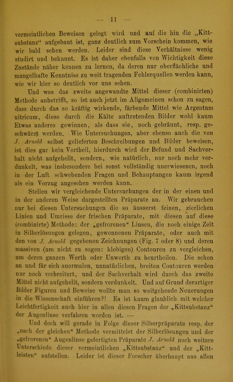 vermeintlichen Beweisen gelegt wird und auf die hin die „Kitt- substanz aufgebaut ist, ganz deutlich zum Vorschein kommen, wie wir bald sehen werden. Leider sind diese Verhältnisse wenig studirt und bekannt. Es ist daher ebenfalls von Wichtigkeit diese Zustände näher kennen zu lernen, da deren nur oberflächliche und mangelhafte Kenntniss zu weit tragenden Fehlerquellen werden kann, wie wir hier so deutlich vor uns sehen. Und was das zweite angewandte Mittel dieser (combinirten) Methode anbetrifft, so ist auch jetzt im Allgemeinen schon zu sagen, dass durch das so kräftig wirkende, färbende Mittel wie Argentum nitricum, diese durch die Kälte auftretenden Bilder wohl kaum Etwas anderes gewinnen, als dass sie, noch gebräunt, resp. ge- schwärzt werden. Wie Untersuchungen, aber ebenso auch die von J. Arnold selbst gelieferten Beschreibungen und Bilder beweisen, ist dies gar kein Vortheil, hierdurch wird der Befund und Sachver- halt nicht aufgehellt, sondern, wie natürlich, nur noch mehr ver- dunkelt, was insbesondere bei sonst vollständig unerwiesenen, noch in der Luft schwebenden Fragen und Behauptungen kaum irgend als ein Vorzug angesehen werden kann. Stellen wir vergleichende Untersuchungen der in der einen und in der anderen Weise dargestellten Präparate au. Wir gebrauchen nur bei diesen Untersuchungen die so äusserst feinen, zierlichen Linien und Umrisse der frischen Präparate, mit diesen auf diese (combinirte) Methode: der „gefrorenen Linsen, die noch einige Zeit in Silberlösungen gelegen, gewonnenen Präparate, oder auch mit den von J. Arnold gegebenen Zeichnungen (Fig. 7 oder 8) und deren massiven (um nicht zu sagen: klobigen) Contouren zu vergleichen, um deren ganzen Werth oder Unwerth zu beurtheilen. Die schon an und für sich anormalen, unnatürlichen, breiten Contouren werden nur noch verbreitert, und der Sachverhalt wird durch das zweite Mittel nicht aufgehellt, sondern verdunkelt. Und auf Grund derartiger Bilder Figuren und Beweise wollte man so weitgehende Neuerungen in die Wissenschaft einführen?! Es ist kaum glaublich mit welcher Leichtfertigkeit auch hier in allen diesen Fragen der „Kittsubstanz der Augenlinse verfahren worden ist. — Und doch will gerade in Folge dieser Silberpräparate resp. der „nach der gleichen Methode vermittelst der Silberlösnngeu und der „gefrorenen Augenlinse gefertigten Präparate J. Arnold noch weitere Unterschiede dieser vermeintlichen „Kittsubstanz und der „Kitt- leisten aufstellen. Leider ist dieser Forscher überhaupt aus allen