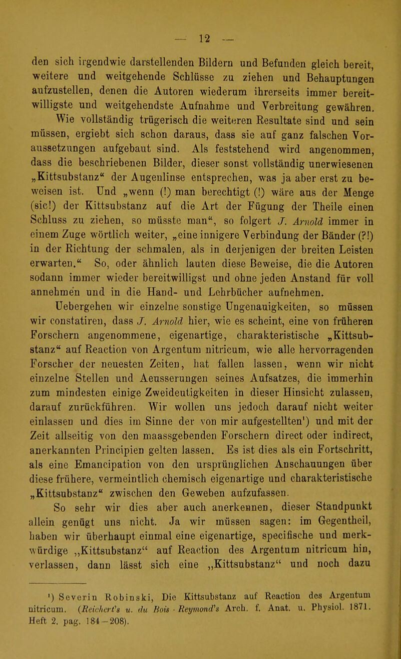 den sich irgendwie darstellenden Bildern und Befunden gleich hereit, weitere und weitgehende Schlüsse zu ziehen und Behauptungen aufzustellen, denen die Autoren wiederum ihrerseits immer bereit- willigste und weitgehendste Aufnahme und Verbreitung gewähren. Wie vollständig trügerisch die weiteren Resultate sind und sein müssen, ergiebt sich schon daraus, dass sie auf ganz falschen Vor- aussetzungen aufgebaut sind. Als feststehend wird angenommen, dass die beschriebenen Bilder, dieser sonst vollständig unerwiesenen „Kittsubstanz der Augenlinse entsprechen, was ja aber erst zu be- weisen ist. Und „wenn (!) man berechtigt (!) wäre aus der Menge (sie!) der Kittsubstanz auf die Art der Fügung der Theile einen Schluss zu ziehen, so müsste man, so folgert J. Arnold immer in einem Zuge wörtlich weiter, „eine innigere Verbindung der Bänder (?!) in der Richtung der schmalen, als in derjenigen der breiten Leisten erwarten. So, oder ähnlich lauten diese Beweise, die die Autoren sodann immer wieder bereitwilligst und ohne jeden Anstand für voll annehmen und in die Hand- und Lehrbücher aufnehmen. Uebergeheu wir einzelne sonstige Ungenauigkeiten, so müssen wir constatiren, dass J. Arnold hier, wie es scheint, eine von früheren Forschern angenommene, eigenartige, charakteristische „Kittsub- stanz auf Reaction von Argentum nitricum, wie alle hervorragenden Forscher der neuesten Zeiten, hat fallen lassen, wenn wir nicht einzelne Stellen und Aeusserungen seines Aufsatzes, die immerhin zum mindesten einige Zweideutigkeiten in dieser Hinsicht zulassen, darauf zurückführen. Wir wollen uns jedoch darauf nicht weiter einlassen und dies im Sinne der von mir aufgestellten1) und mit der Zeit allseitig von den maassgebenden Forschern direct oder indirect, anerkannten Principien gelten lassen. Es ist dies als ein Fortschritt, als eine Emancipation von den ursprünglichen Anschauungen über diese frühere, vermeintlich chemisch eigenartige und charakteristische „Kittsubstanz zwischen den Geweben aufzufassen. So sehr wir dies aber auch anerkennen, dieser Standpuukt allein genügt uns nicht. Ja wir müssen sagen: im Gegentheil, haben wir überhaupt einmal eine eigenartige, specifische und merk- würdige „Kittsubstanz auf Reaction des Argentum nitricum hin, verlassen, dann lässt sich eine „Kittsubstanz und noch dazu ') Severin Robinski, Die Kittsubstanz auf Reaction des Argentum nitricum. (Reicher?» u. du Hots ■ Reymond's Arck. f. Anat. u. Physiol. 1871. Heft 2. pag. 184-208).