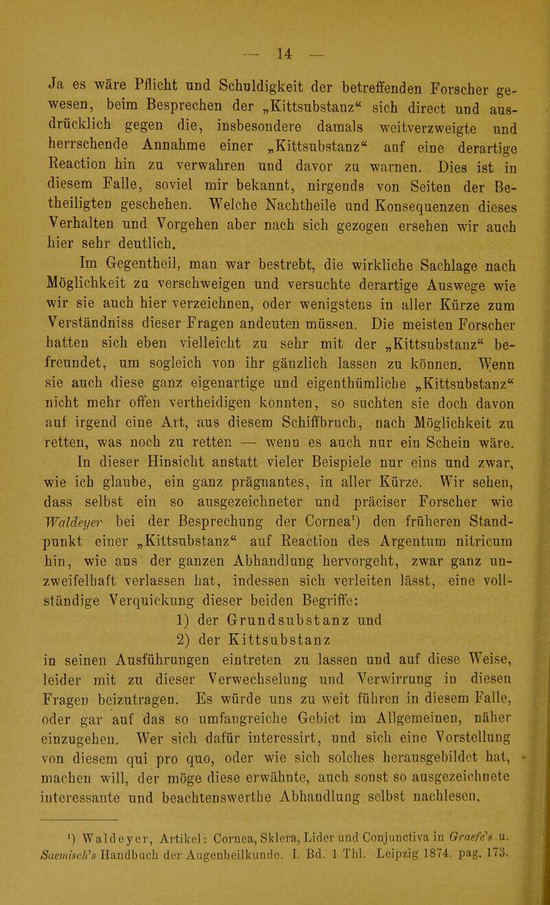 Ja es wäre Pflicht und Schuldigkeit der betreffenden Forscher ge- wesen, beim Besprechen der „Kittsubstanz« sich direct und aus- drücklich gegen die, insbesondere damals weitverzweigte und herrschende Annahme einer „Kittsubstanz anf eine derartige Reaction hin zu verwahren und davor zu warnen. Dies ist in diesem Falle, soviel mir bekannt, nirgends von Seiten der Be- theiligten geschehen. Welche Nachtheile und Konsequenzen dieses Verhalten und Vorgehen aber nach sich gezogen ersehen wir auch hier sehr deutlich. Im Gegentheil, mau war bestrebt, die wirkliche Sachlage nach Möglichkeit zu verschweigen und versuchte derartige Auswege wie wir sie auch hier verzeichnen, oder wenigstens in aller Kürze zum Verständniss dieser Fragen andeuten müssen. Die meisten Forscher hatten sich eben vielleicht zu sehr mit der „Kittsubstanz be- freundet, um sogleich von ihr gänzlich lassen zu können. Wenn sie auch diese ganz eigenartige und eigenthümlicbe „Kittsubstanz nicht mehr offen vertheidigen konnten, so suchten sie doch davon auf irgend eine Art, aus diesem Schiffbruch, nach Möglichkeit zu retten, was noch zu retten — wenn es auch nur ein Schein wäre. In dieser Hinsicht anstatt vieler Beispiele nur eins und zwar, wie ich glaube, ein ganz prägnantes, in aller Kürze. Wir sehen, dass selbst ein so ausgezeichneter und präciser Forscher wie Waldeyer bei der Besprechung der Cornea1) den früheren Stand- punkt einer „Kittsubstanz auf Reaction des Argentum nitricum hin, wie aus der ganzen Abhandlung hervorgeht, zwar ganz un- zweifelhaft verlassen hat, indessen sich verleiten lässt, eine voll- ständige Verquickung dieser beiden Begriffe: 1) der Grundsubstanz und 2) der Kittsubstanz in seinen Ausführungen eintreten zu lassen und auf diese Weise, leider mit zu dieser Verwechselung und Verwirrung in diesen Fragen beizutragen. Es würde uns zu weit führen in diesem Falle, oder gar auf das so umfangreiche Gebiet im Allgemeinen, näher einzugehen. Wer sich dafür interessirt, und sich eine Vorstellung von diesem qui pro quo, oder wie sich solches herausgebildet hat, machen will, der möge diese erwähnte, auch sonst so ausgezeichnete interessante und beachtenswerte Abhaudlung selbst nachlesen. ') Waldeyer, Artikel: Cornea, Sklera, Lider und Conjunctiva in Graefe1» u. SaemiscWs Handbuch der Augenheilkunde. I. Bd. 1 Till. Leipzig 1874. pag. 173.