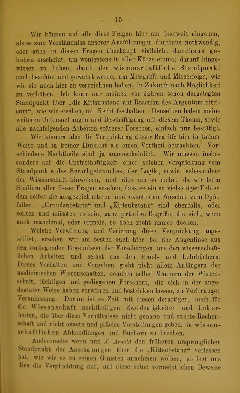 Wir können auf alle diese Fragen hier nnr insoweit eingehen, als es zum Verständniss unserer Ausführungen durchaus nothwendig, oder auch in diesen Fragen überhaupt vielleicht durchaus ge- boten erscheint, um wenigstens in aller Kürze einmal darauf hinge- wiesen zu haben, damit der wissenschaftliche Standpunkt auch beachtet und gewahrt werde, um Missgriffe und Misserfolge, wie wir sie auch hier zu verzeichnen haben, in Zukunft nach Möglichkeit zu verhüten. Ich kann nur meiuen vor Jahren schon dargelegten Standpunkt über „die Kittsubstanz auf Reaction des Argentum nitri- cum, wie wir ersehen, mit Recht festhalten. Denselben haben meine weiteren Untersuchungen und Beschäftigung mit diesem Thema, sowie alle nachfolgenden Arbeiten späterer Forscher, einfach nur bestätigt. Wir können also die Verquickung dieser Begriffe hier in keiner Weise und in keiner Hinsicht als einen. Vortheil betrachten. Ver- schiedene Nachtheile sind ja augenscheinlich. Wir müssen insbe- sondere auf die UnStatthaftigkeit einer solchen Verquickung vom Standpunkte des Sprachgebrauches, der Logik, sowie insbesondere der Wissenschaft hinweisen, und dies um so mehr, da wir beim Studium aller dieser Fragen ersehen, dass es ein so vielseitiger Fehler, dem selbst die ausgezeichnetsten und exaetesten Forscher zum Opfer fallen. „Grundsubstanz und „Kittsubstanz sind ebenfalls, oder sollten und müssten es sein, ganz präcise Begriffe, die sich, wenn auch manchmal, oder oftmals, so doch nicht immer decken. Welche Verwirrung und Verirrung diese Verquickung ange- stiftet, ersehen wir am besten auch hier bei der Augenlinse aus den vorliegenden Ergebnissen der Forschungen, aus den wissenschaft- lichen Arbeiten und selbst aus den Hand- und Lehrbüchern. Dieses Verhalten und Vorgehen giebt nicht allein Anfängern der medicinischen Wissenschaften, sondern selbst Männern der Wissen- schaft, tüchtigen und gediegenen Forschern, die sich in der ange- deuteten WTeise haben verwirren und bestricken lassen, zu Verirrungen Veranlassung. Darum ist es Zeit mit diesen derartigen, auch für die Wiss enschaff nachtheiligen Zweideutigkeiten und Unklar- heiten, die über diese Verhältnisse nicht genaue und exaete Rechen- schaft und nicht exaete und präcise Vorstellungen geben, in wissen- schaftlichen Abhandlungen und Büchern zu brechen. — Andererseits wenn nun J. Arnold den früheren ursprünglichen Standpunkt der Anschauungen über die „Kittsubstanz verlassen hat, wie wir es zu seinen Gunsten annehmen wollen, so legt uns dies die Verpflichtung auf, auf diese seine vermeintlichen Beweise