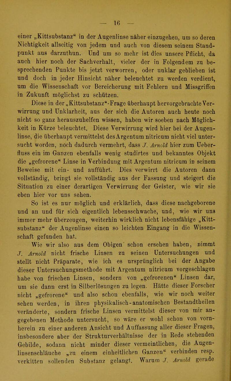 Nichtigkeit allseitig von jedem und auch von diesem seinem Stand- punkt aus darzuthun. Und um so mehr ist dies unsere Pflicht, da auch hier noch der Sachverhalt, vieler der in Folgendem zu be- sprechenden Punkte bis jetzt verworren, oder unklar geblieben ist und doch in jeder Hinsicht näher beleuchtet zu werden verdient, um die Wissenschaft vor Bereicherung mit Fehlern und Missgriffen in Zukunft möglichst zu schützen. Diese in der „Kittsubstanz-Frage überhaupt hervorgebrachte Ver- wirrung und Unklarheit, aus der sich die Autoren auch heute noch nicht so ganz herauszuhelfen wissen, haben wir soeben nach Möglich- keit in Kürze beleuchtet. Diese Verwirrung wird hier bei der Augen- linse, die überhaupt vermittelst desArgentum nitricum nicht viel unter- sucht worden, noch dadurch vermehrt, dass J. Arnold hier zum Ueber- fluss ein im Ganzen ebenfalls wenig studirtes und bekanntes Objekt die „gefrorene Linse in Verbindung mit Argentura nitricum in seinem Beweise mit ein- und aufführt. Dies verwirrt die Autoren dann vollständig, bringt sie vollständig aus der Fassung und steigert die Situation zu einer derartigen Verwirrung der Geister, wie wir sie eben hier vor uns sehen. So ist es nur möglich und erklärlich, dass diese nachgeborene und an und für sich eigentlich lebensschwache, und, wie wir uns immer mehr überzeugen, weiterhin wirklich nicht lebensfähige „Kitt- substanz der Augenlinse einen so leichten Eingang in die Wissen- schaft gefunden hat. Wie wir also aus dem Obigen' schon ersehen haben, nimmt J. Arnold nicht frische Linsen zu seinen Untersuchungen und stellt nicht Präparate, wie ich es ursprünglich bei der Angabe dieser Untersuchungsmethode mit Argentum nitricum vorgeschlagen habe von frischen Linsen, sondern von „gefrorenen Linsen dar, um sie dann erst in Silberlösungen zu legen. Hätte dieser Forscher nicht „gefrorene und also schou ebenfalls, wie wir noch weiter sehen werden, in ihren physikalisch-anatomischen Bestandtheilen veränderte, sondern frische Linsen vermittelst dieser von mir an- gegebenen Methode untersucht, so wäre er wohl schon von vorn- herein zu einer anderen Ansicht und Auffassung aller dieser Fragen, insbesondere aber der Strukturverbältnisse der in Rede stehenden Gebilde, sodann nicht minder dieser vermeintlichen, die Augen- linsenschläuche „zu einem einheitlichen Ganzen verbinden resp. verkitten sollenden Substanz gelangt. Warum J. Arnold gerade