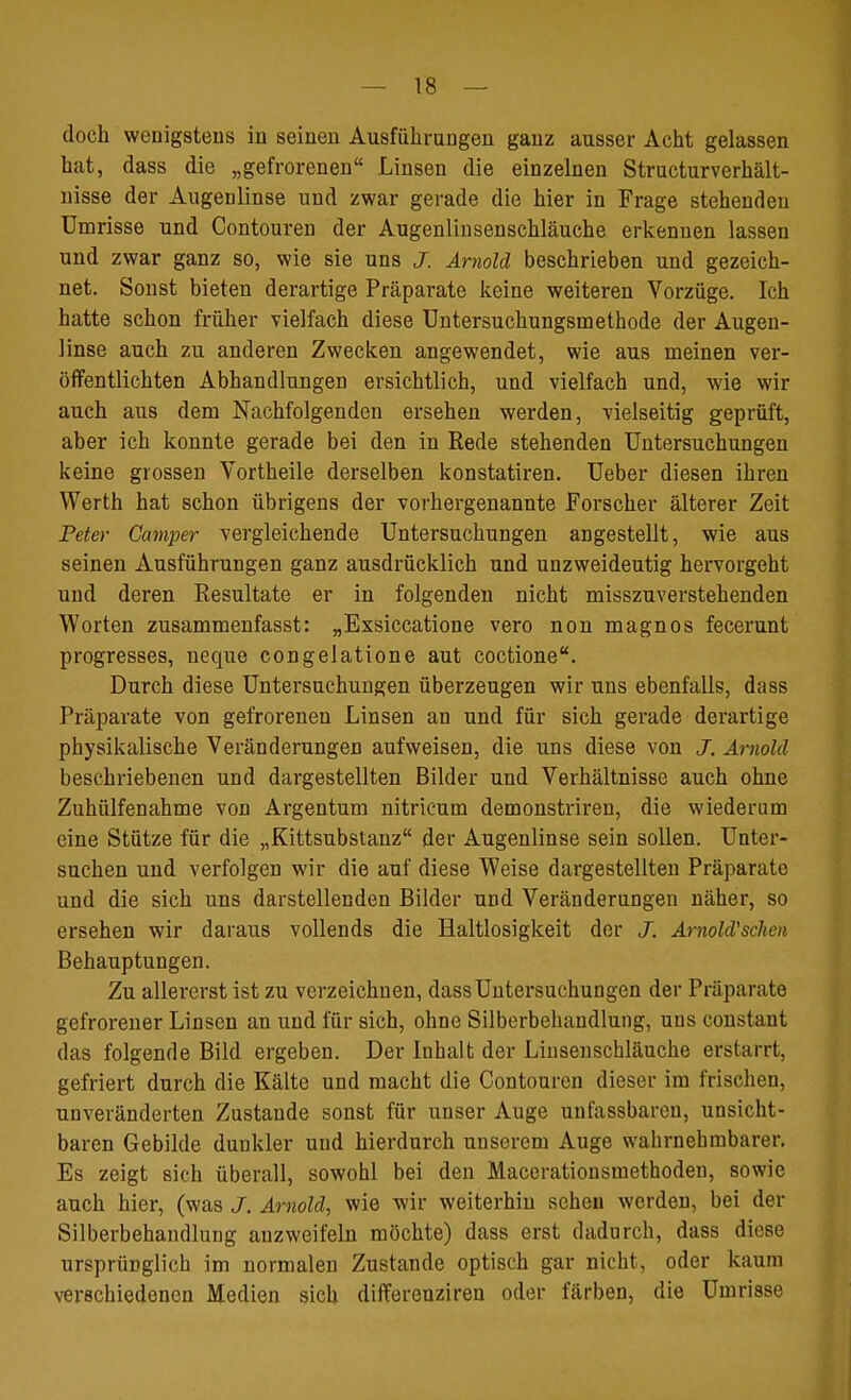 doch wenigstens in seinen Ausführungen ganz ausser Acht gelassen hat, dass die „gefrorenen Linsen die einzelnen Structurverhält- nisse der Augenlinse und zwar gerade die hier in Frage stehenden Umrisse und Contouren der Augenlinsenschläuche erkennen lassen und zwar ganz so, wie sie uns J. Arnold beschrieben und gezeich- net. Sonst bieten derartige Präparate keine weiteren Vorzüge. Ich hatte schon früher vielfach diese Untersuchungsiuethode der Augen- linse auch zu anderen Zwecken angewendet, wie aus meinen ver- öffentlichten Abhandlungen ersichtlich, und vielfach und, wie wir auch aus dem Nachfolgenden ersehen werden, vielseitig geprüft, aber ich konnte gerade bei den in Rede stehenden Untersuchungen keine grossen Vortheile derselben konstatiren. Ueber diesen ihren Werth hat schon übrigens der vorhergenannte Forscher älterer Zeit Peter Camper vergleichende Untersuchungen angestellt, wie aus seinen Ausführungen ganz ausdrücklich und unzweideutig hervorgeht und deren Resultate er in folgenden nicht misszuverstehenden Worten zusammenfasst: „Exsiccatione vero non magnos fecerunt progresses, neque congelatione aut coctione. Durch diese Untersuchungen überzeugen wir uns ebenfalls, dass Präparate von gefrorenen Linsen an und für sich gerade derartige physikalische Veränderungen aufweisen, die uns diese von J. Arnold beschriebenen und dargestellten Bilder und Verhältnisse auch ohne Zuhülfenahme von Argentum nitricum demonstriren, die wiederum eine Stütze für die „Kittsubstanz der Augenlinse sein sollen. Unter- suchen und verfolgen wir die auf diese Weise dargestellten Präparate und die sich uns darstellenden Bilder und Veränderungen näher, so ersehen wir daraus vollends die Haltlosigkeit der J. Arnold'sehen Behauptungen. Zu allererst ist zu verzeichnen, dassUntersuchungen der Präparate gefrorener Linsen an und für sich, ohne Silberbeliaudlung, uns constant das folgende Bild ergeben. Der Inhalt der Linsenschläuche erstarrt, gefriert durch die Kälte und macht die Contouren dieser im frischen, unveränderten Zustande sonst für unser Auge unfassbarcn, unsicht- baren Gebilde dunkler und hierdurch unserem Auge wahrnehmbarer. Es zeigt sich überall, sowohl bei den Macerationsmethoden, sowie auch hier, (was J. Arnold, wie wir weiterhin sehen werden, bei der Silberbehandlung anzweifeln möchte) dass erst dadurch, dass diese ursprünglich im normalen Zustande optisch gar nicht, oder kaum verschiedenen Medien sich differenziren oder färben, die Umrisse