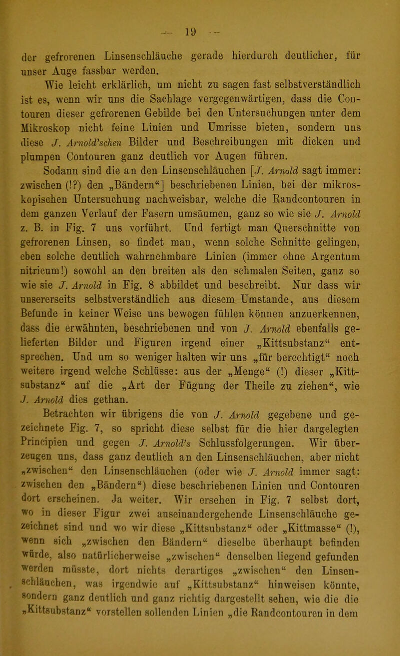 der gefrorenen Linsenschläuche gerade hierdurch deutlicher, für unser Auge fassbar werden. Wie leicht erklärlich, um nicht zu sagen fast selbstverständlich ist es, wenn wir uns die Sachlage vergegenwärtigen, dass die Con- touren dieser gefrorenen Gebilde bei den Untersuchungen unter dem Mikroskop nicht feine Linien und Umrisse bieten, sondern uns diese J. Arnold''selten Bilder und Beschreibungen mit dicken und plumpen Contouren ganz deutlich vor Augen führen. Sodann sind die an den Linsenschläuchen [J. Arnold sagt immer: zwischen (!?) den „Bändern] beschriebenen Linien, bei der mikros- kopischen Untersuchung nachweisbar, welche die Randcontouren in dem ganzen Verlauf der Fasern umsäumen, ganz so wie sie J. Arnold z. B. in Fig. 7 uns vorführt. Und fertigt man Querschnitte von gefrorenen Linsen, so findet man, wenn solche Schnitte gelingen, eben solche deutlich wahrnehmbare Linien (immer ohne Argentum nitricum!) sowohl an den breiten als den schmalen Seiten, ganz so wie sie J. Arnold in Fig. 8 abbildet und beschreibt. Nur dass wir unsererseits selbstverständlich aus diesem Umstände, aus diesem Befunde in keiner Weise uns bewogen fühlen können anzuerkennen, dass die erwähnten, beschriebenen und von J. Arnold ebenfalls ge- lieferten Bilder und Figuren irgend einer „Kittsubstanz ent- sprechen. Und um so weniger halten wir uns „für berechtigt noch weitere irgend welche Schlüsse: aus der „Menge (!) dieser „Kitt- sabstanz auf die „Art der Fügung der Theile zu ziehen, wie J. Arnold dies gethan. Betrachten wir übrigens die von J. Arnold gegebene und ge- zeichnete Fig. 7, so spricht diese selbst für die hier dargelegten Principien und gegen J. Arnold's Schlussfolgerungen. Wir über- zeugen uns, dass ganz deutlich an den Linsenschläuchen, aber nicht „zwischen den Linsenschläuchen (oder wie J. Arnold immer sagt: zwischen den „Bändern) diese beschriebenen Linien und Contouren dort erscheinen. Ja weiter. Wir ersehen in Fig. 7 selbst dort, wo in dieser Figur zwei auseinandergehende Linsenschläuche ge- zeichnet sind und wo wir diese „Kittsubstanz oder „Kittmasse (!), wenn sich „zwischen den Bändern dieselbe überhaupt befinden würde, also natürlicherweise „zwischen denselben liegend gefunden werden miisste, dort nichts derartiges „zwischen den Linsen- schläuchen, was irgendwie auf „Kittsubstauz hinweisen könnte, sondern ganz deutlich und ganz richtig dargestellt sehen, wie die die »Kittsubstanz vorstellen sollenden Linien „die Randcontouren in dem