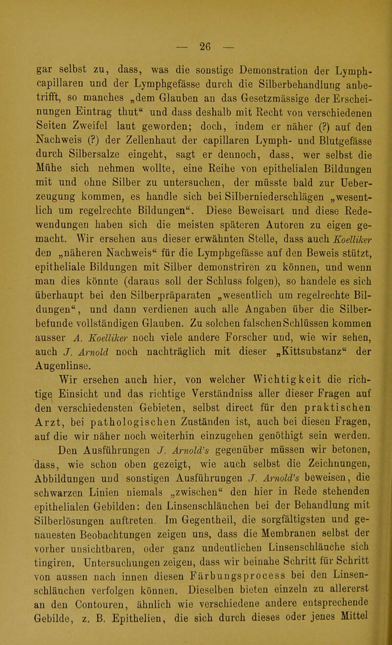 gar selbst zu, dass, was die sonstige Demonstration der Lymph- capillaren und der Lymphgefässe durch die Silberbehandlung anbe- trifft, so manches „dem Glauben an das Gesetzmässige der Erschei- nungen Eintrag thut und dass deshalb mit Recht von verschiedenen Seiten Zweifel laut geworden; doch, indem er näher (?) auf den Nachweis (?) der Zellenhaut der capillaren Lymph- und Blutgefässe durch Silbersalze eingeht, sagt er dennoch, dass, wer selbst die Mühe sich nehmen wollte, eine Reihe von epithelialen Bildungen mit und ohne Silber zu untersuchen, der müsste bald zur Ueber- zeugung kommen, es handle sich bei Silberniederschlägen „wesent- lich um regelrechte Bildungen. Diese Beweisart und diese Rede- wendungen haben sich die meisten späteren Autoren zu eigen ge- macht. Wir ersehen aus dieser erwähnten Stelle, dass auch Koelliker den „näheren Nachweis für die Lymphgefässe auf den Beweis stützt, epitheliale Bildungen mit Silber demonstriren zu können, und wenn man dies könnte (daraus soll der Schluss folgen), so handele es sich überhaupt bei den Silberpräparaten „wesentlich um regelrechte Bil- dungen, und dann verdienen auch alle Angaben über die Silber- befunde vollständigen Glauben. Zu solchen falschen Schlüssen kommen ausser A. Koelliker noch viele andere Forscher und, wie wir sehen, auch J. Arnold noch nachträglich mit dieser „Kittsubstanz der Augenlinse. Wir ersehen auch hier, von welcher Wichtigkeit die rich- tige Einsicht und das richtige Verständniss aller dieser Fragen auf den verschiedensten Gebieten, selbst direct für den praktischen Arzt, bei pathologischen Zuständen ist, auch bei diesen Fragen, auf die wir näher noch weiterhin einzugehen genöthigt sein werden. Den Ausführungen J. Arnold's gegenüber müssen wir betonen, dass, wie schon oben gezeigt, wie auch selbst die Zeichnungen, Abbildungen und sonstigen Ausführungen J. Arnold's beweisen, die schwarzen Linien niemals „zwischen den hier in Rede stehenden epithelialen Gebilden: den Linsenschläuchen bei der Behandlung mit Silberlösungen auftreten. Im Gegentheil, die sorgfältigsten und ge- nauesten Beobachtungen zeigen uns, dass die Membranen selbst der vorher unsichtbaren, oder ganz undeutlichen Linsenschläuche sich tingiren. Untersuchungen zeigen, dass wir beinahe Schritt für Schritt von aussen nach innen diesen Färbungsprocess bei den Linsen- schläuchen verfolgen können. Dieselben bieten einzeln zu allererst an den Contouren, ähnlich wie verschiedene andere entsprechende Gebilde, z. B. Epithelien, die sich durch dieses oder jenes Mittel