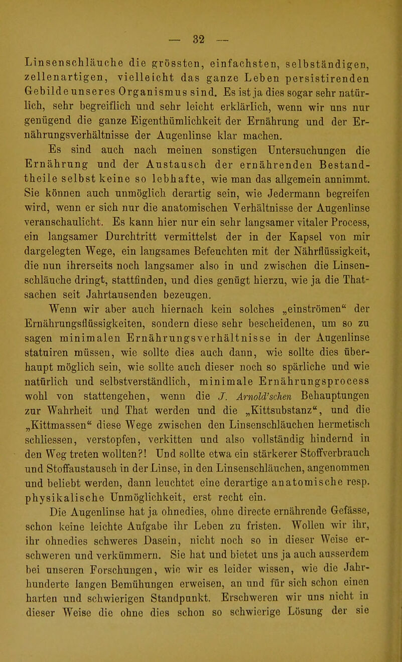 Linsenschläuche die grössten, einfachsten, selbständigen, zellenartigen, vielleicht das ganze Leben persistirenden Gebilde unseres Organismus sind. Es ist ja dies sogar sehr natür- lich, sehr begreiflich und sehr leicht erklärlich, wenn wir uns nur genügend die ganze Eigentümlichkeit der Ernährung und der Er- nährungsverhältnisse der Augenlinse klar machen. Es sind auch nach meinen sonstigen Untersuchungen die Ernährung und der Austausch der ernährenden Bestand- teile selbst keine so lebhafte, wie man das allgemein annimmt. Sie können auch unmöglich derartig sein, wie Jedermann begreifen wird, wenn er sich nur die anatomischen Verhältnisse der Augenlinse veranschaulicht. Es kann hier nur ein sehr langsamer vitaler Process, ein langsamer Durchtritt vermittelst der in der Kapsel von mir dargelegten Wege, ein langsames Befeuchten mit der Nährflüssigkeit, die nun ihrerseits noch langsamer also in und zwischen die Linsen- schläuche dringt, stattfinden, und dies genügt hierzu, wie ja die That- sachen seit Jahrtausenden bezeugen. Wenn wir aber auch hiernach kein solches „einströmen der Ernährungsflüssigkeiten, sondern diese sehr bescheidenen, um so zu sagen minimalen Ernährungsverhältnisse in der Augenlinse statuiren müssen, wie sollte dies auch dann, wie sollte dies über- haupt möglich sein, wie sollte auch dieser noch so spärliche und wie natürlich und selbstverständlich, minimale Ernährungsprocess wohl von stattengehen, wenn die J. Arnold'sehen Behauptungen zur Wahrheit und That werden und die „Kittsubstanz, und die „Kittmassen diese Wege zwischen den Linsenschläuchen hermetisch schliessen, verstopfen, verkitten und also vollständig hindernd in den Weg treten wollten?! Und sollte etwa ein stärkerer Stoffverbrauch und Stoffaustausch in der Linse, in den Linsenschläuchen, angenommen und beliebt werden, dann leuchtet eine derartige anatomische resp. physikalische Unmöglichkeit, erst recht ein. Die Augenlinse hat ja ohnedies, ohne directe ernährende Gefässe, schon keine leichte Aufgabe ihr Leben zu fristen. Wollen wir ihr, ihr ohnedies schweres Dasein, nicht noch so in dieser Weise er- schweren und verkümmern. Sie hat und bietet uns ja auch ausserdem bei unseren Forschungen, wio wir es leider wissen, wie die Jahr- hunderte langen Bemühungen erweisen, an und für sich schon einen harten und schwierigen Standpunkt. Erschweren wir uns nicht in dieser Weise die ohne dies schon so schwierige Lösung der sie