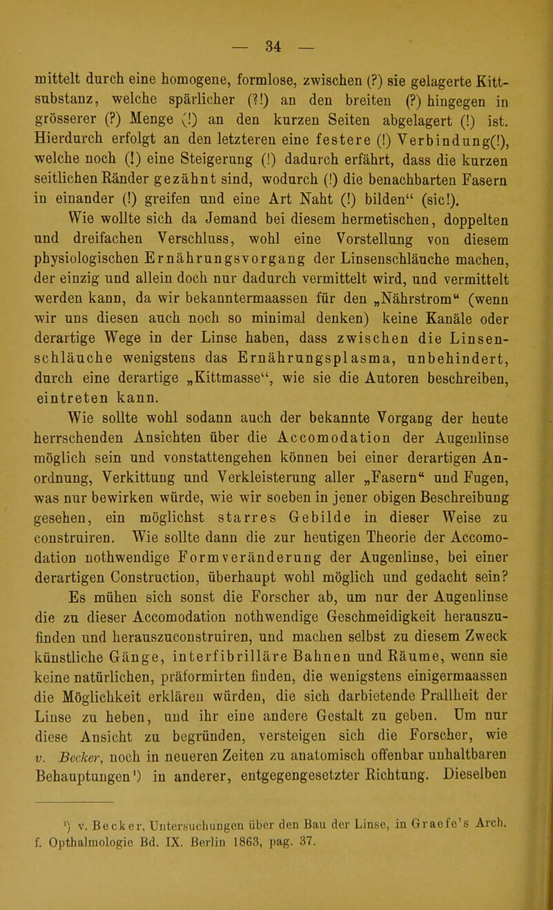 mittelt durch eine homogene, formlose, zwischen (?) sie gelagerte Kitt- substanz, welche spärlicher (?!) an den breiten (?) hingegen in grösserer (?) Menge (!) an den kurzen Seiten abgelagert (!) ist. Hierdurch erfolgt an den letzteren eine festere (!) Verbindung(i), welche noch (1) eine Steigerung (!) dadurch erfährt, dass die kurzen seitlichen Ränder gezähnt sind, wodurch (!) die benachbarten Fasern in einander (!) greifen und eine Art Naht (!) bilden (sie!). Wie wollte sich da Jemand bei diesem hermetischen, doppelten und dreifachen Verschluss, wohl eine Vorstellung von diesem physiologischen Ernährungsvorgang der Linsenschläuche machen, der einzig und allein doch nur dadurch vermittelt wird, und vermittelt werden kann, da wir bekanntermaassen für den „Nährstrom (wenn wir uns diesen auch noch so minimal denken) keine Kanäle oder derartige Wege in der Linse haben, dass zwischen die Linsen- schläuche wenigstens das Ernährungsplasma, unbehindert, durch eine derartige „Kittmasse, wie sie die Autoren beschreiben, eintreten kann. Wie sollte wohl sodann auch der bekannte Vorgang der heute herrschenden Ansichten über die Accomodation der Augenlinse möglich sein und vonstattengehen können bei einer derartigen An- ordnung, Verkittung und Verkleisterung aller „Fasern und Fugen, was nur bewirken würde, wie wir soeben in jener obigen Beschreibung gesehen, ein möglichst starres Gebilde in dieser Weise zu construiren. Wie sollte dann die zur heutigen Theorie der Accomo- dation nothwendige Form Veränderung der Augenlinse, bei einer derartigen Construction, überhaupt wohl möglich und gedacht sein? Es mühen sich sonst die Forscher ab, um nur der Augenlinse die zu dieser Accomodation nothwendige Geschmeidigkeit herauszu- finden und herauszueonstruiren, und machen selbst zu diesem Zweck künstliche Gänge, interfibrilläre Bahnen und Räume, wenn sie keine natürlichen, präformirten finden, die wenigstens einigermaassen die Möglichkeit erklären würden, die sich darbietende Prallheit der Linse zu heben, and ihr eine andere Gestalt zu geben. Um nur diese Ansicht zu begründen, versteigen sich die Forscher, wie v. Becker, noch in neueren Zeiten zu anatomisch offenbar unhaltbaren Behauptungen') in anderer, entgegengesetzter Richtung. Dieselben ») v. Becker. Untersuchungen über den Bau der Linse, in Graefo's Arch. f. Opthalmologie Bd. IX. Berlin 1863, pag. 37.