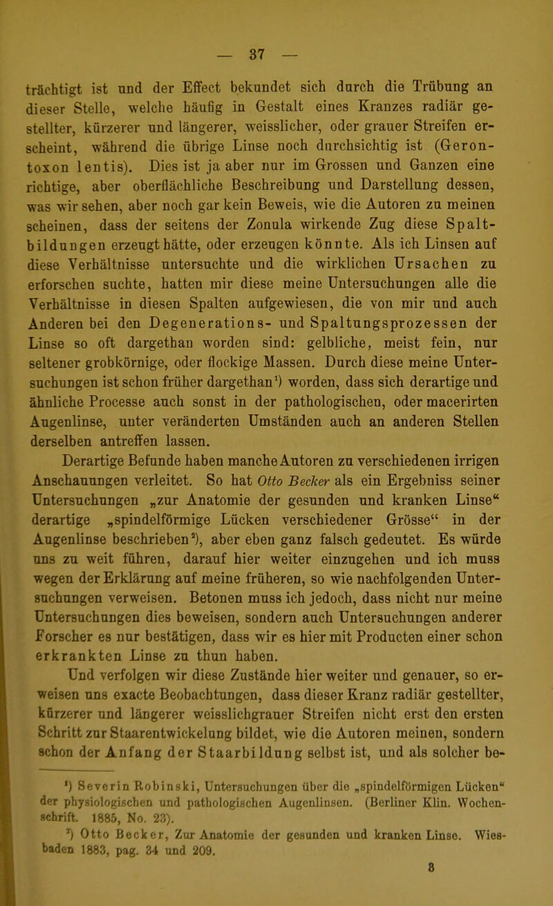 trächtigt ist und der Effect bekundet sich durch die Trübung an dieser Stelle, welche häufig in Gestalt eines Kranzes radiär ge- stellter, kürzerer und längerer, weisslicher, oder grauer Streifen er- scheint, während die übrige Linse noch durchsichtig ist (Geron- toxon lentis). Dies ist ja aber nur im Grossen und Ganzen eine richtige, aber oberflächliche Beschreibung und Darstellung dessen, was wir sehen, aber noch gar kein Beweis, wie die Autoren zu meinen scheinen, dass der seitens der Zonula wirkende Zug diese Spalt- bildungen erzeugt hätte, oder erzeugen könnte. Als ich Linsen auf diese Verhältnisse untersuchte und die wirklichen Ursachen zu erforschen suchte, hatten mir diese meine Untersuchungen alle die Verhältnisse in diesen Spalten aufgewiesen, die von mir und auch Anderen bei den Degenerations- und Spaltungsprozessen der Linse so oft dargethan worden sind: gelbliche, meist fein, nur seltener grobkörnige, oder flockige Massen. Durch diese meine Unter- suchungen ist schon früher dargethan1) worden, dass sich derartige und ähnliche Processe auch sonst in der pathologischen, oder macerirten Augenlinse, unter veränderten Umständen auch an anderen Stellen derselben antreffen lassen. Derartige Befunde haben manche Autoren zu verschiedenen irrigen Anschauungen verleitet. So hat Otto Becker als ein Ergebniss seiner Untersuchungen „zur Anatomie der gesunden und kranken Linse derartige „spindelförmige Lücken verschiedener Grösse in der Augenlinse beschrieben8), aber eben ganz falsch gedeutet. Es würde uns zu weit führen, darauf hier weiter einzugehen und ich muss wegen der Erklärung auf meine früheren, so wie nachfolgenden Unter- suchungen verweisen. Betonen muss ich jedoch, dass nicht nur meine Untersuchungen dies beweisen, sondern auch Untersuchungen anderer Forscher es nur bestätigen, dass wir es hier mit Producten einer schon erkrankten Linse zu thun haben. Und verfolgen wir diese Zustände hier weiter und genauer, so er- weisen uns exacte Beobachtungen, dass dieser Kranz radiär gestellter, kürzerer und längerer weisslichgrauer Streifen nicht erst den ersten Schritt zur Staarentwickelung bildet, wie die Autoren meinen, sondern schon der Anfang derStaarbildung selbst ist, und als solcher be- ') Severin Robinski, Untersuchungen über die „spindelförmigen Lücken der physiologischen und pathologischen Augenlinsen. (Berliner Klin. Wochen- schrift. 1885, No. 23). T) Otto Becker, Zur Anatomie der gesunden und kranken Linse. Wies- baden 1883, pag. 34 und 209. 8