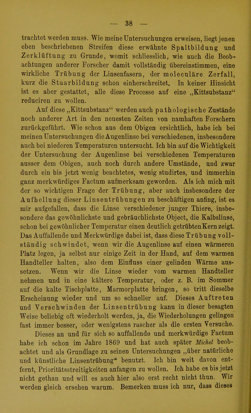 trachtet werden muss. Wie meine Untersuchungen erweisen, liegt jenen eben beschriebenen Streifen diese erwähnte Spaltbildung und Zerklüftung zu Grunde, womit schliesslich, wie auch die Beob- achtungen anderer Forscher damit vollständig übereinstimmen, eine wirkliche Trübung der Linsenfasern, der moleculäre Zerfall, kurz die Staarbildung schon einherschreitet. In keiner Hinsicht ist es aber gestattet, alle diese Processe auf eine „Kittsubstanz reduciren zu wollen. Auf diese „Kittsubstanz werden auch pathologische Zustände noch anderer Art in den neuesten Zeiten von namhaften Forschern zurückgeführt. Wie schon aus dem Obigen ersichtlich, habe ich bei meinen Untersuchungen die Augenlinse bei verschiedenen, insbesondere auch bei niederen Temperaturen untersucht. Ich bin auf die Wichtigkeit der Untersuchung der Augenlinse bei verschiedenen Temperaturen ausser dem Obigen, auch noch durch andere Umstände, und zwar durch ein bis jetzt wenig beachtetes, wenig studirtes, und immerhin ganz merkwürdiges Factum aufmerksam geworden. Als ich mich mit der so wichtigen Frage der Trübung, aber auch insbesondere der Aufhellung dieser Linsentrübungen zu beschäftigen anfing, ist es mir aufgefallen, dass die Linse verschiedener junger Thiere, insbe- sondere das gewöhnlichste und gebräuchlichste Object, die Kalbslinse, schon bei gewöhnlicher Temperatur einen deutlich getrübten Kern zeigt. Das Auffallende und Merkwürdige dabei ist, dass diese Trübung voll- ständig schwindet, wenn wir die Augenlinse auf einen wärmeren Platz legen, ja selbst nur einige Zeit in der Hand, auf dem warmen Handteller halten, also dem Einfluss einer gelinden Wärme aus- setzen. Wenn wir die Linse wieder vom warmen Handteller nehmen und in eine kältere Temperatur, oder z. B. im Sommer auf die kalte Tischplatte, Marmorplatte bringen, so tritt dieselbe Erscheinung wieder und um so schneller auf. Dieses Auftreten und Verschwinden der Linsentrübung kann in dieser besagten Weise beliebig oft wiederholt werden, ja, die Wiederholungen gelingen fast immer besser, oder wenigstens rascher als die ersten Versuche. Dieses an und für sich so auffallende und merkwürdige Factum habe ich schon im Jahre 1869 und hat auch später Michel beob- achtet und als Grundlage zu seinen Untersuchungen „über natürliche und künstliche Linsentrübung benutzt. Ich bin weit davon ent- fernt, Prioritätsstreitigkeiten anfangen zu wollen. Ich habe es bis jetzt nicht gethan und will es auch hier also erst recht nicht thun. Wir werden gleich ersehen warum. Bemerken muss ich nur, dass dieses