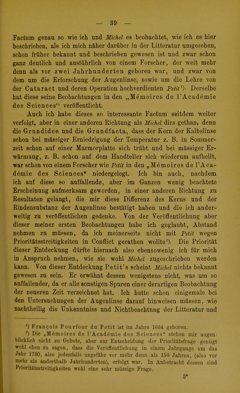 Factum genau so wie ich und Michel es beobachtet, wie ich es hier beschrieben, als ich mich näher darüber in der Litteratur umgesehen, schon früher bekannt und beschrieben gewesen ist und zwar schon ganz deutlich und ausführlich von einem Forscher, der weit mehr denn als vor zwei Jahrhunderten geboren war, und zwar von dem um die Erforschung der Augenlinse, sowie um die Lehre von der Cataract und deren Operation hochverdienten Petit1)- Derselbe hat diese seine Beobachtungen in den „Memoires de l'Academie des Sciences veröffentlicht. Auch ich habe dieses so interessante Factum seitdem weiter verfolgt, aber in einer anderen Richtung als Michel dies gethan, denn die Grundidee und die Grundfacta, dass der Kern der Kalbslinse schon bei mässiger Erniedrigung der Temperatur z. B. in Sommer- zeit schon auf einer Marmorplatte sich trübt und bei mässiger Er- wärmung, z. B. schon auf dem Handteller sich wiederum aufhellt, war schon von einem Forscher wie Petit in den „Me moires de l'Aca- demie des Sciences niedergelegt. Ich bin auch, nachdem ich auf diese so auffallende, aber im Ganzen wenig beachtete Erscheinung aufmerksam geworden, in einer anderen Richtung zu Resultaten gelangt, die mir diese Differenz des Kerns und der Rindensubstanz der Augenlinse bestätigt haben und die ich ander- weitig zu veröffentlichen gedenke. Von der Veröffentlichung aber dieser meiner ersten Beobachtungen habe ich geglaubt, Abstand nehmen zu müssen, da ich meinerseits nicht mit Petit wegen Prioritätsstreitigkeiten in Conflict gerathen wollte2)- Die Priorität dieser Entdeckung dürfte hiernach also ebensowenig ich für mich in Anspruch nehmen, wie sie wohl Michel zugeschrieben werden kann. Von dieser Entdeckung Petit's scheint Michel nichts bekannt gewesen zu sein. Er erwähnt dessen wenigstens nicht, was um so auffallender, da er alle sonstigen Spuren einer derartigen Beobachtung der neueren Zeit verzeichnet hat. Ich hatte schon einigemale bei den Untersuchungen der Augenlinse darauf hinweisen müssen, wie nachtheilig die Unkenntniss und Nichtbeachtung der Litteratur und ') Francis Pourfour du Petit ist im Jahre 1664 geboren. *) Die „M6moires de l'Academie des Sciences stehen mir augen- blicklich nicht zu Gebote, aber zur Entscheidung der Prioritätsfrage genügt wohl eben zu sagen, dass die Veröffentlichung in einem Jahrgange um das Jahr 1730, also jedenfalls ungefähr vor mehr denn als 150 Jahren, (also vor mehr als anderthalb Jahrhunderten), erfolgt war. In Anbetracht dessen sind PrioritätflBtreitigkeiten wohl eine sehr müssigo Frage. 8#