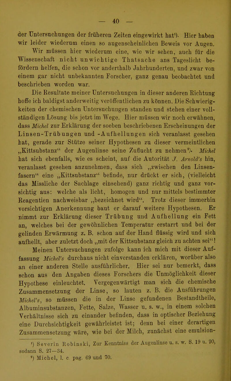 der Untersuchungen der früheren Zeiten eingewirkt hat'). Hier haben wir leider wiederum einen so augenscheinlichen Beweis vor Angen. Wir müssen hier wiederum eine, wie wir sehen, auch für die Wissenschaft nicht unwichtige Thatsache ans Tageslicht be- fördern helfen, die schon vor andenhalb Jahrhunderten, und zwar von einem gar nicht unbekannten Forscher, ganz genau beobachtet und beschrieben worden war. Die Resultate meiner Untersuchungen in dieser anderen Eichtung hoffe ich baldigst anderweitig veröffentlichen zu können. Die Schwierig- keiten der chemischen Untersuchungen standen und stehen einer voll- ständigen Lösung bis jetzt im Wege, Hier müssen wir noch erwähnen, dass Michel zur Erklärung der soeben beschriebenen Erscheinungen der Linsen-Trübungen und -Aufhellungen sich veranlasst gesehen hat, gerade zur Stütze seiner Hypothesen zu dieser vermeintlichen „Kittsubstanz der Augenlinse seine Zuflucht zu nehmen8). Michel hat sich ebenfalls, wie es scheint, auf die Autorität J. Ärnold's hin, veranlasst gesehen anzunehmen, dass sich „zwischen den Linsen- fasern eine „Kittsubstanz befinde, nur drückt er sich, (vielleicht das Missliche der Sachlage einsehend) ganz richtig und ganz vor- sichtig aus: welche als licht, homogen und nur mittels bestimmter Reagentien nachweisbar „bezeichnet wird. Trotz dieser immerhin vorsichtigen Anerkennung baut er darauf weitere Hypothesen. Er nimmt zur Erklärung dieser Trübung und Aufhellung ein Fett an, welches bei der gewöhnlichen Temperatur erstarrt und bei der gelinden Erwärmung z. B. schon auf der Hand flüssig wird und sich aufhellt, aber zuletzt doch „mit der Kittsubstanz gleich zu achten sei! Meinen Untersuchungen zufolge kann ich mich mit dieser Auf- fassung Michel's durchaus nicht einverstanden erklären, worüber also an einer anderen Stelle ausführlicher. Hier sei nur bemerkt, dass schon aus den Angaben dieses Forschers die Unmöglichkeit dieser Hypothese einleuchtet. Vergegenwärtigt man sich die chemische Zusammensetzung der Linse, so lauten z. B. die Ausführungen Michel's, so müssen die in der Linse gefundenen Bestandtheile, Albuminsubstanzen, Fette, Salze, Wasser u. s. w., in einem solchen Verhältnisse sich zu einander befinden, dass in optischer Beziehung eine Durchsichtigkeit gewährleistet ist; denn bei einer derartigen Zusammensetzung wäre, wie bei der Milch, zunächst eine emulsion- ') Severin Robinski, Zur Kenntniss der Augenlinse u. s. w. S. 19 u. 20, sodann S. 27—34. ») Michel, L c pag. 69 und 70.