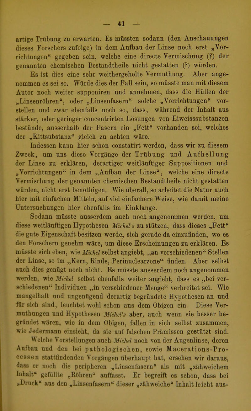 artige Trübung zu erwarten. Es müssten sodann (den Anschauungen dieses Forschers zufolge) in dem Aufbau der Linse noch erst „Vor- richtungen gegeben sein, welche eine directe Vermischung (?) der genannten chemischen Bestandtheile nicht gestatten (?) würden. Es ist dies eine sehr weithergeholte Vermuthung. Aber ange- nommen es sei so. Würde dies der Fall sein, so müsste man mit diesem Autor noch weiter supponiren und annehmen, dass die Hüllen der „Linsenröhren, oder „Linsenfasern solche „Vorrichtungen vor- stellen und zwar ebenfalls noch so, dass, während der Inhalt aus stärker, oder geringer concentrirten Lösungen von Eiweisssubstanzen bestünde, ausserhalb der Fasern ein „Fett vorhanden sei, welches der „Kittsubstanz gleich zu achten wäre. Indessen kann hier schon constatirt werden, dass wir zu diesem Zweck, um uns diese Vorgänge der Trübung und Aufhellung der Linse zu erklären, derartiger weitläuftiger Suppositionen und „Vorrichtungen in dem „Aufbau der Linse, welche eine directe Vermischung der genannten chemischen Bestandtheile nicht gestatten würden, nicht erst benöthigen. Wie überall, so arbeitet die Natur auch hier mit einfachen Mitteln, auf viel einfachere Weise, wie damit meine Untersuchungen hier ebenfalls im Einklänge. Sodann müsste ausserdem auch noch angenommen werden, um diese weitläuftigen Hypothesen MicheVs zu stützen, dass dieses „Fett die gute Eigenschaft besitzen werde, sich gerade da einzufinden, wo es den Forschern genehm wäre, um diese Erscheinungen zu erklären. Es müsste sich eben, wie Michel selbst angiebt, ,,an verschiedenen Stellen der Linse, so im „Kern, Rinde, Perinuclearzone finden. Aber selbst auch dies genügt noch nicht. Es müsste ausserdem noch angenommen werden, wie Michel selbst ebenfalls weiter angiebt, dass es „bei ver- schiedenen Individuen „in verschiedener Menge verbreitet sei. Wie mangelhaft und ungenügend derartig begründete Hypothesen an und für sich sind, leuchtet wohl schon aus dem Obigen ein Diese Ver- muthungen und Hypothesen MicheVs aber, auch wenn sie besser be- gründet wären, wie in dem Obigen, fallen in sich selbst zusammen, wie Jedermann einsieht, da sie auf falschen Prämissen gestützt sind. Welche Vorstellungen auch Michel noch von der Augenlinse, deren Aufbau und den bei pathologischen, sowie Macerations-Pro- cessen stattfindenden Vorgängen überhaupt hat, ersehen wir daraus, dass er noch die peripheren „Linsenfasern als mit „zähweichem Inhalt gefüllte „Röhren auffasst. Er begreift es schon, dass bei „Druck aus den „Linsenfasern dieser „zähweiche Inhalt leicht aus-