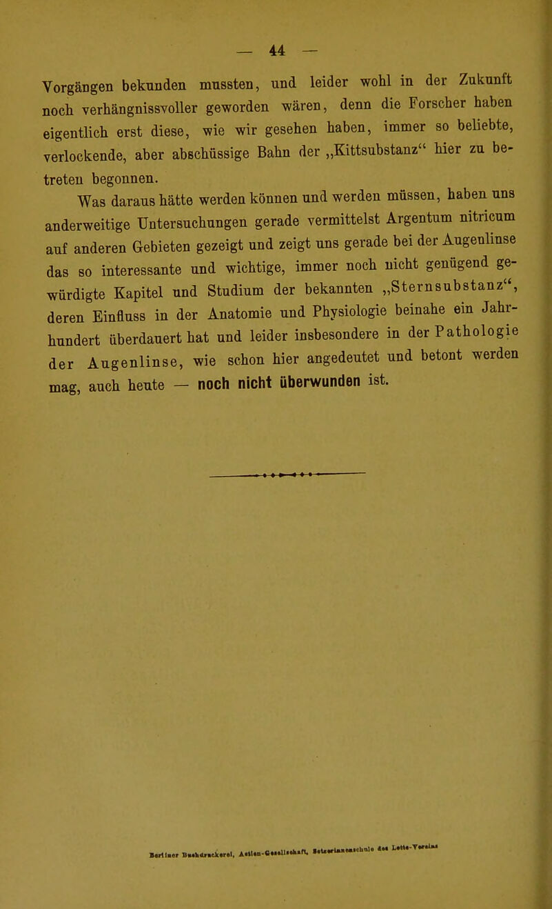 Vorgängen bekunden mussten, und leider wohl in der Zukunft noch verhängnissvoller geworden wären, denn die Forscher haben eigentlich erst diese, wie wir gesehen haben, immer so beliebte, verlockende, aber abschüssige Bahn der „Kittsubstanz hier zu be- treten begonnen. Was daraus hätte werden können und werden müssen, haben uns anderweitige Untersuchungen gerade vermittelst Argentum nitricum auf anderen Gebieten gezeigt und zeigt uns gerade bei der Augenlinse das so interessante und wichtige, immer noch nicht genügend ge- würdigte Kapitel und Studium der bekannten „Sternsubstanz, deren Einfluss in der Anatomie und Physiologie beinahe ein Jahr- hundert überdauert hat und leider insbesondere in der Pathologie der Augenlinse, wie schon hier angedeutet und betont werden mag, auch heute — noch nicht überwunden ist.