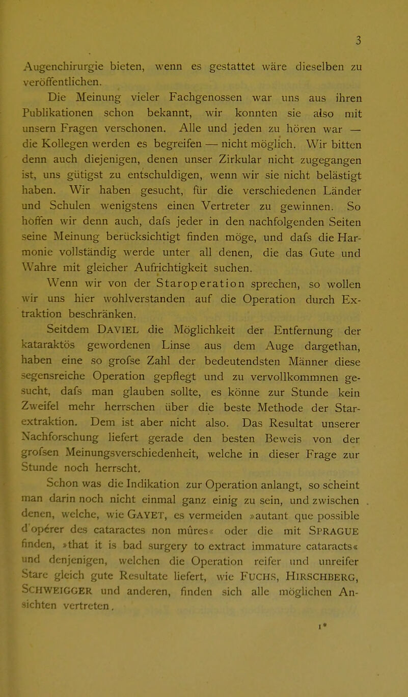 Augenchirurgie bieten, wenn es gestattet wäre dieselben zu veröffentlichen. Die Meinung vieler Fachgenossen war uns aus ihren Publikationen schon bekannt, wir konnten sie also mit unsern Fragen verschonen. Alle und jeden zu hören war — die Kollegen werden es begreifen — nicht möglich. Wir bitten denn auch diejenigen, denen unser Zirkular nicht zugegangen ist, uns gütigst zu entschuldigen, wenn wir sie nicht belästigt haben. Wir haben gesucht, ftir die verschiedenen Länder und Schulen wenigstens einen Vertreter zu gewinnen. So hoffen wir denn auch, dafs jeder in den nachfolgenden Seiten seine Meinung berücksichtigt finden möge, und dafs die Har- monie vollständig werde unter all denen, die das Gute und Wahre mit gleicher Aufrichtigkeit suchen. Wenn wir von der Staroperation sprechen, so wollen wir uns hier wohlverstanden auf die Operation durch Ex- traktion beschränken. Seitdem Daviel die Möglichkeit der Entfernung der kataraktös gewordenen Linse aus dem Auge dargethan, haben eine so grofse Zahl der bedeutendsten Männer diese segensreiche Operation gepflegt und zu vervollkommnen ge- sucht, dafs man glauben sollte, es könne zur Stunde kein Zweifel mehr herrschen über die beste Methode der Star- extraktion. Dem ist aber nicht also. Das Resultat unserer Nachforschung liefert gerade den besten Beweis von der grofsen Meinungsverschiedenheit, welche in dieser Frage zur Stunde noch herrscht. Schon was die Indikation zur Operation anlangt, so scheint man darin noch nicht einmal ganz einig zu sein, und zwischen denen, welche, wie Gayet, es vermeiden »autant que possible d operer des cataractes non müres« oder die mit SpragUE finden, »that it is bad surgery to extract immature cataracts« und denjenigen, welchen die Operation reifer und unreifer Stare gleich gute Resultate liefert, wie Fuchs, Hirschberg, Schweigger und anderen, finden sich alle möglichen An- sichten vertreten. 1*