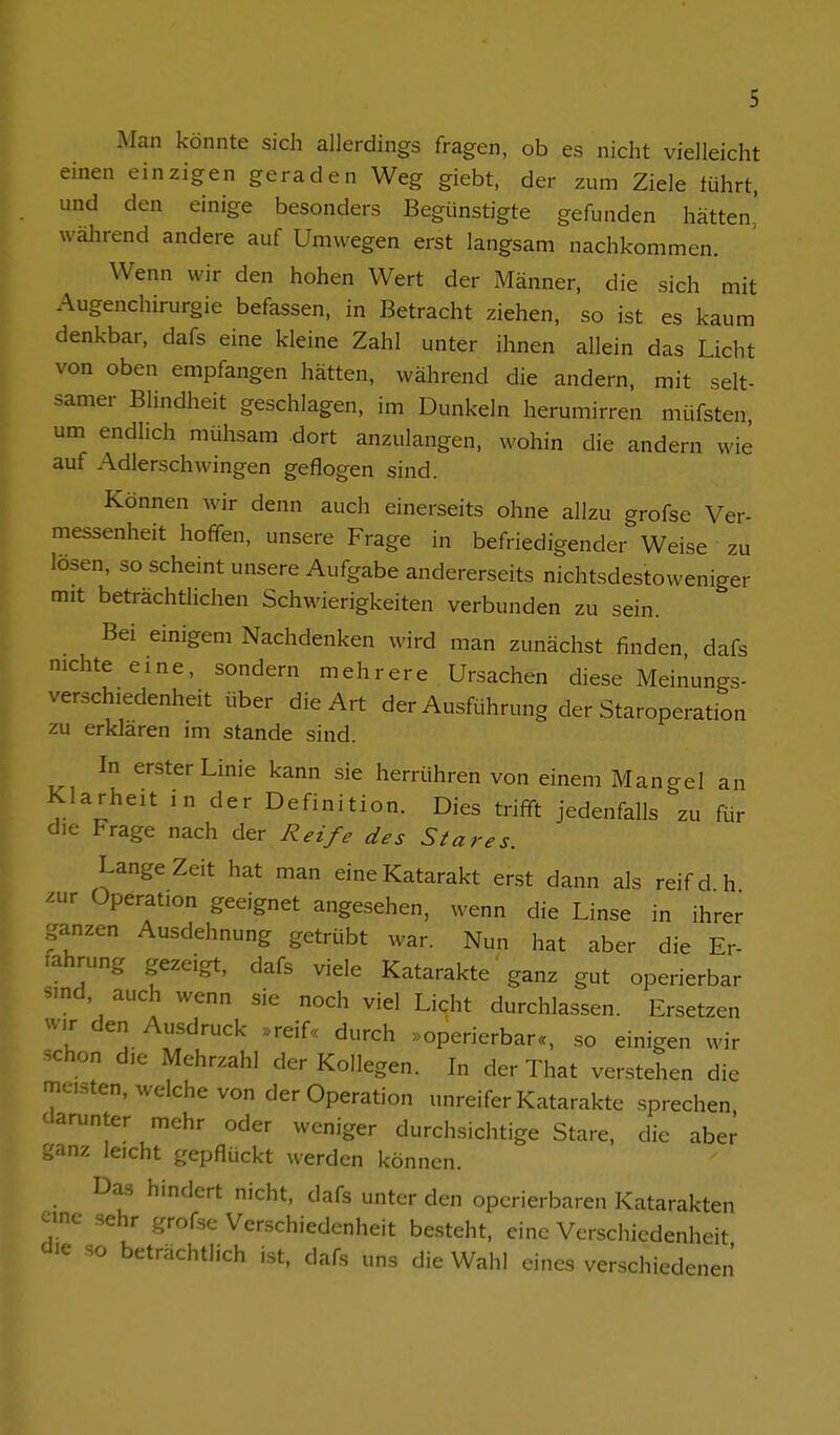 Man könnte sich allerdings fragen, ob es nicht vielleicht einen einzigen geraden Weg giebt, der zum Ziele tührt, und den einige besonders Begünstigte gefunden hätten] während andere auf Umwegen erst langsam nachkommen. Wenn wir den hohen Wert der Männer, die sich mit Augenchirurgie befassen, in Betracht ziehen, so ist es kaum denkbar, dafs eine kleine Zahl unter ihnen allein das Licht von oben empfangen hätten, während die andern, mit selt- samer Blindheit geschlagen, im Dunkeln herumirren müfsten um endlich mühsam dort anzulangen, wohin die andern wie auf Adlerschwingen geflogen sind. Können wir denn auch einerseits ohne allzu grofse Ver- messenheit hoffen, unsere Frage in befriedigender Weise zu losen, so scheint unsere Aufgabe andererseits nichtsdestoweniger mit beträchtlichen Schwierigkeiten verbunden zu sein. Bei einigem Nachdenken wird man zunächst finden dafs mchte eine, sondern mehrere Ursachen diese Meinungs- verschiedenheit über die Art der AusRihrung der Staroperation zu erklaren im stände sind. In erster Linie kann sie herrühren von einem Mangel an Klarheit ,n der Definition. Dies trifft jedenfalls zu für die Frage nach der Reife des Stares. Lange Zeit hat man eine Katarakt erst dann als reifd h mx Operation geeignet angesehen, wenn die Linse in ihrer ganzen Ausdehnung getrübt war. Nun hat aber die Er- rahmng gezeigt, dafs viele Katarakte ganz gut operierbar smd, auch wenn sie noch viel Licht durchlassen. Ersetzen wir den Au.sdruck »reif« durch »operierbar«, so einigen wir schon die Mehrzahl der Kollegen. In der That verstehen die meisten, welche von der Operation unreifer Katarakte sprechen darunter mehr oder weniger durchsichtige Stare, die aber ganz leicht gepflückt werden können. Das hindert nicht, dafs unter den operierbaren Katarakten eine sehr grofse Verschiedenheit besteht, eine Verschiedenheit die so beträchtlich ist, dafs uns die Wahl eines verschiedenen