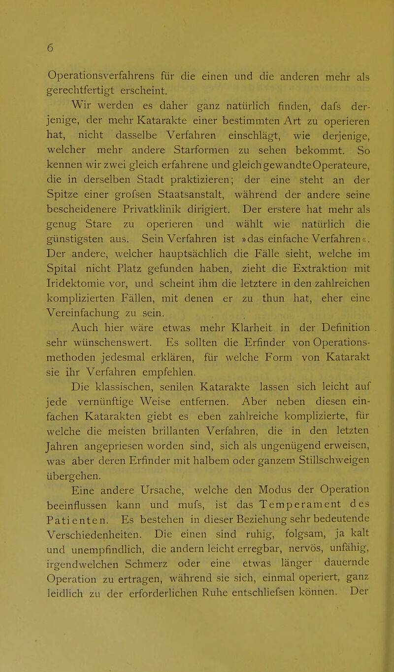 Operationsverfahrens für die einen und die anderen mehr als gerechtfertigt erscheint. Wir werden es daher ganz natürlich finden, dafs der- jenige, der mehr Katarakte einer bestimmten Art zu operieren hat, nicht dasselbe Verfahren einschlägt, wie derjenige, welcher mehr andere Starformen zu sehen bekommt. So kennen wir zwei gleich erfahrene und gleich gewandte Operateure, die in derselben Stadt praktizieren; der eine steht an der Spitze einer grofsen Staatsanstalt, während der andere seine bescheidenere Privatklinik dirigiert. Der erstere hat mehr als genug Stare zu operieren und wählt wie natürlich die günstigsten aus. Sein Verfahren ist »das einfache Verfahrene Der andere, welcher hauptsächlich die Fälle sieht, welche im Spital nicht Platz gefunden haben, zieht die Extraktion mit Iridektomie vor, und scheint ihm die letztere in den zahlreichen komplizierten Fällen, mit denen er zu thun hat, eher eine Vereinfachung zu sein. Auch hier wäre etwas mehr Klarheit in der Definition sehr wünschenswert. Es sollten die Erfinder von Operations- methoden jedesmal erklären, für welche Form von Katarakt sie ihr Verfahren empfehlen. Die klassischen, senilen Katarakte lassen sich leicht auf jede vernünftige Weise entfernen. Aber neben diesen ein- fachen Katarakten giebt es eben zahlreiche komplizierte, für welche die meisten brillanten Verfahren, die in den letzten Jahren angepriesen worden sind, sich als ungenügend erweisen, was aber deren Erfinder mit halbem oder ganzem Stillschweigen übergehen. Eine andere Ursache, welche den Modus der Operation beeinflussen kann und mufs, ist das Temperament des Patienten. Es bestehen in dieser Beziehung sehr bedeutende Verschiedenheiten. Die einen sind ruhig, folgsam, ja kalt und unempfindlich, die andern leicht erregbar, nervös, unfähig, irgendwelchen Schmerz oder eine etwas länger dauernde Operation zu ertragen, während sie sich, einmal operiert, ganz leidlich zu der erforderlichen Ruhe entschliefsen können. Der