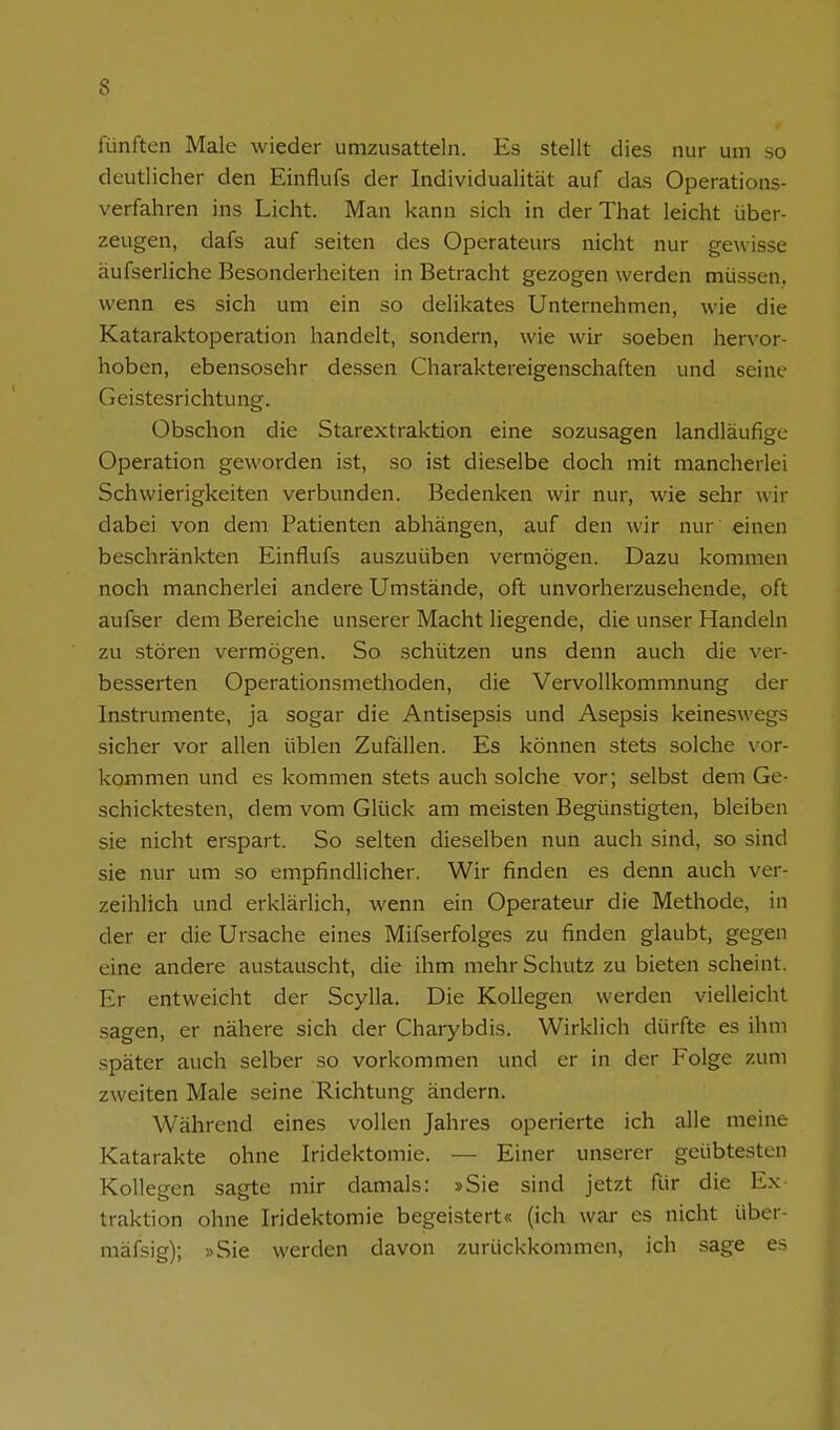 fünften Male wieder umzusatteln. Es stellt dies nur um so deutlicher den Einflufs der Individualität auf das Operations- verfahren ins Licht. Man kann sich in der That leicht über- zeugen, dafs auf selten des Operateurs nicht nur gewisse äufserliche Besonderheiten in Betracht gezogen werden müssen, wenn es sich um ein so delikates Unternehmen, wie die Kataraktoperation handelt, sondern, wie wir soeben hervor- hoben, ebensosehr dessen Charaktereigenschaften und seine Geistesrichtung. Obschon die Starextraktion eine sozusagen landläufige Operation geworden ist, so ist dieselbe doch mit mancherlei Schwierigkeiten verbunden. Bedenken wir nur, wie sehr wir dabei von dem Patienten abhängen, auf den wir nur einen beschränkten Einflufs auszuüben vermögen. Dazu kommen noch mancherlei andere Umstände, oft unvorherzusehende, oft aufser dem Bereiche unserer Macht liegende, die unser Handeln zu stören vermögen. So schützen uns denn auch die \'er- besserten Operationsmethoden, die Vervollkommnung der Instrumente, ja sogar die Antisepsis und Asepsis keineswegs sicher vor allen üblen Zufällen. Es können stets solche \^or- kommen und es kommen stets auch solche vor; selbst dem Ge- schicktesten, dem vom Glück am meisten Begünstigten, bleiben sie nicht erspart. So selten dieselben nun auch sind, so sind sie nur um so empfindlicher. Wir finden es denn auch ver- zeihlich und erklärlich, wenn ein Operateur die Methode, in der er die Ursache eines Mifserfolges zu finden glaubt, gegen eine andere austauscht, die ihm mehr Schutz zu bieten scheint. Er entweicht der Scylla. Die Kollegen werden vielleicht sagen, er nähere sich der Charybdis. Wirklich dürfte es ihm später auch selber so vorkommen und er in der Folge zum zweiten Male seine Richtung ändern. Während eines vollen Jahres operierte ich alle meine Katarakte ohne Iridektomie. — Einer unserer geübtesten Kollegen sagte mir damals: »Sie sind jetzt für die Ex- traktion ohne Iridektomie begeistert« (ich war es nicht über- mäfsig); »Sie werden davon zurückkommen, ich sage es