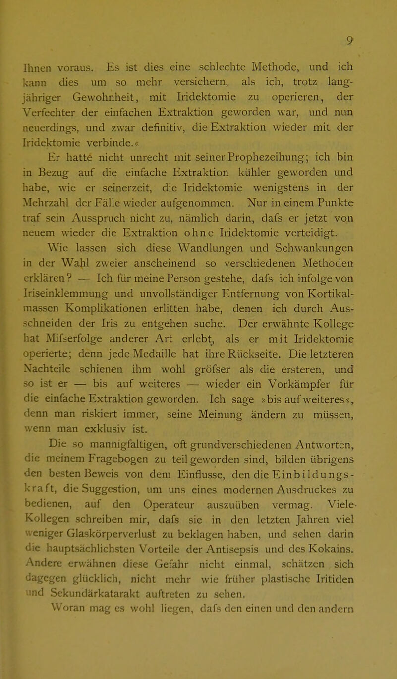 Ihnen voraus. Ks ist dies eine schlechte Metliode, und ich kann dies um so mehr versichern, als ich, trotz lang- jähriger Gewohnheit, mit Iridektomie zu operieren, der Verfechter der einfachen Extraktion geworden war, und nun neuerdings, und zwar definitiv, die Extraktion wieder mit der Iridektomie verbinde.« Er hatte nicht unrecht mit seiner Prophezeihung; ich bin in Bezug auf die einfache Extraktion kühler geworden und habe, wie er seinerzeit, die Iridektomie wenigstens in der Mehrzahl der Fälle wieder aufgenommen. Nur in einem Punkte traf sein Ausspruch nicht zu, nämlich darin, dafs er jetzt von neuem wieder die Extraktion ohne Iridektomie verteidigt. Wie lassen sich diese Wandlungen und Schwankungen in der Wahl zweier anscheinend so verschiedenen Methoden erklären? — Ich für meine Person gestehe, dafs ich infolge von Iriseinklemmung und unvollständiger Entfernung von Kortikal- massen Komplikationen erlitten habe, denen ich durch Aus- schneiden der Iris zu entgehen suche. Der erwähnte Kollege hat Mif=erfolge anderer Art erlebt, als er mit Iridektomie operierte; denn jede Medaille hat ihre Rückseite. Die letzteren Nachteile schienen ihm wohl gröfser als die ersteren, und so ist er — bis auf weiteres — Avieder ein Vorkämpfer für die einfache Extraktion geworden. Ich sage »bis auf weiteres«, denn man riskiert immer, seine Meinung ändern zu müssen, wenn man exklusiv ist. Die so mannigfaltigen, oft grundverschiedenen Antworten, die meinem Fragebogen zu teil geworden sind, bilden übrigens den besten Beweis von dem Einflüsse, den die Einbildungs- kraft, die Suggestion, um uns eines modernen Ausdruckes zu bedienen, auf den Operateur auszuüben vermag. Viele- Kollegen schreiben mir, dafs sie in den letzten Jahren viel weniger Glaskörperverlust zu beklagen haben, und sehen darin die hauptsächlich.sten Vorteile der Antisepsis und des Kokains. Andere erwähnen diese Gefahr nicht einmal, schätzen sich dagegen glücklich, nicht mehr wie früher plastische Iritiden und Sekundärkatarakt auftreten zu sehen. Woran mag es wohl liegen, dafs den einen und den andern