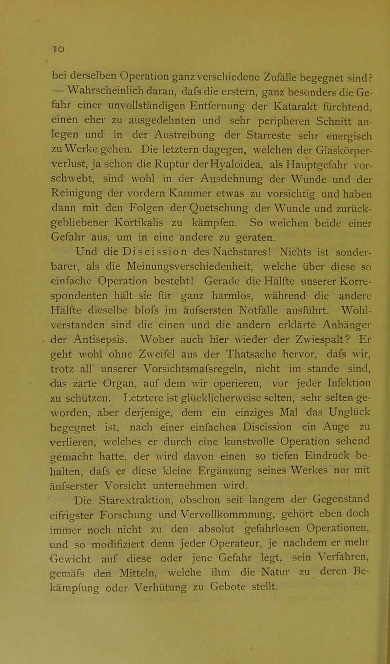 lO bei derselben Operation ganz verschiedene Zufälle begegnet sind ? — Wahrscheinlich daran, dafs die erstem, ganz besonders die Ge- fahr einer unvollständigen Entfernung der Katarakt fürchtend, einen eher zu ausgedehnten und sehr peripheren Schnitt an- legen und in der Austreibung der Starreste sehr energisch zu Werke gehen. Die letztern dagegen, welchen der Glaskörper- verlust, ja schon die Ruptur der Hyaloidea, als Hauptgefahr vor- schwebt, sind wohl in der Ausdehnung der Wunde und der Reinigung der vordem Kammer etwas zu vorsichtig und haben dann mit den Folgen der Quetschung der Wunde und zurück- gebliebener Kortikalis zu kämpfen. So weichen beide einer Gefahr aus, um in eine andere zu geraten. Und die Discission des Nachstares! Nichts ist sonder- barer, als die Meinungsverschiedenheit, welche über diese so einfache Operation besteht! Gerade die Hälfte unserer Korre- spondenten hält sie für ganz harmlos, während die andere Hälfte dieselbe blofs im äufsersten Notfalle ausführt. Wohl- verstanden sind die einen und die andern erklärte Anhänger der Antisepsis. Woher auch hier wieder der Zwiespalt? Er geht wohl ohne Zweifel aus der Thatsache hervor, dafs wir, trotz all' unserer Vorsichtsmafsregeln, nicht im stände sind, das zarte Organ, auf dem wir operieren, vor jeder Infektion zu schützen. Letztere ist glücklicherweise selten, sehr selten ge- worden, aber derjenige, dem ein einziges Mal das Unglück begegnet ist, nach einer einfachea Discission ein Auge zu verlieren, welches er durch eine kunstvolle Operation sehend eemacht hatte, der wird davon einen so tiefen Eindruck be- halten, dafs er diese kleine Ergänzung seines Werkes nur mit äufserster Vorsicht unternehmen wird. Die Starextraktion, obschon seit langem der Gegenstand eifrigster Forschung und Vervollkommnung, gehört eben doch immer noch nicht zu den absolut gefahriosen Operationen, und so modifiziert denn jeder Operateur, je nachdem er mehr Gewicht auf diese oder jene Gefahr legt, sein Verfahren, gemäfs den Mitteln, welche ihm die Natur zu deren Be- kämpfung oder Verhütung zu Gebote stellt.