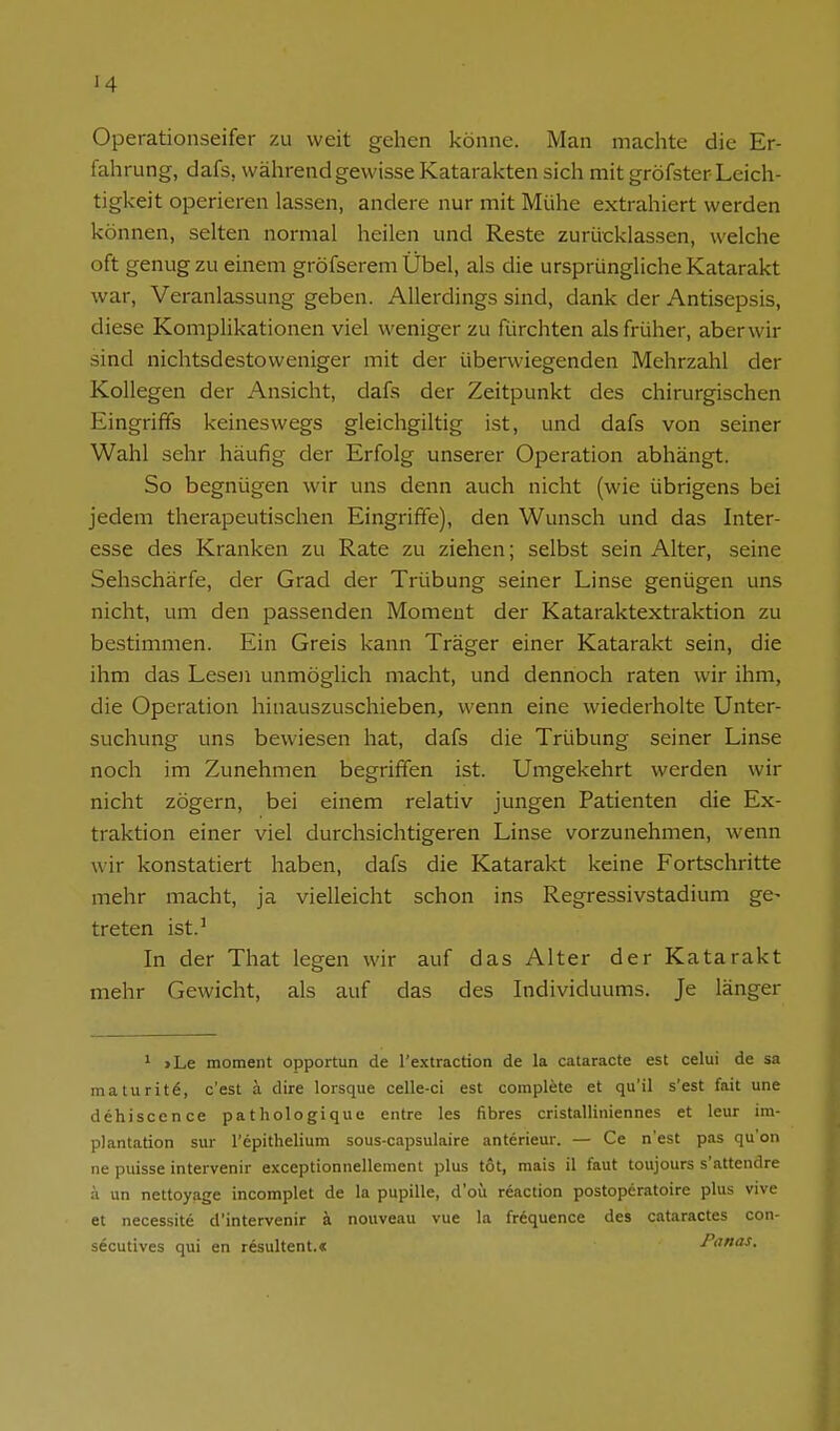 Operationseifer zu weit gehen könne. Man machte die Er- fahrung, dafs, während gewisse Katarakten sich mit gröfster Leich- tigkeit operieren lassen, andere nur mit Mühe extrahiert werden können, selten normal heilen und Reste zurücklassen, welche oft genug zu einem gröfserem Übel, als die ursprüngliche Katarakt war, Veranlassung geben. Allerdings sind, dank der Antisepsis, diese Komplikationen viel weniger zu fürchten als früher, aberwir sind nichtsdestoweniger mit der überwiegenden Mehrzahl der Kollegen der Ansicht, dafs der Zeitpunkt des chirurgischen Eingriffs keineswegs gleichgiltig ist, und dafs von seiner Wahl sehr häufig der Erfolg unserer Operation abhängt. So begnügen wir uns denn auch nicht (wie übrigens bei jedem therapeutischen Eingrifife), den Wunsch und das Inter- esse des Kranken zu Rate zu ziehen; selbst sein Alter, seine Sehschärfe, der Grad der Trübung seiner Linse genügen uns nicht, um den passenden Moment der Kataraktextraktion zu bestimmen. Ein Greis kann Träger einer Katarakt sein, die ihm das Lesen unmöglich macht, und dennoch raten wir ihm, die Operation hinauszuschieben, wenn eine wiederholte Unter- suchung uns bewiesen hat, dafs die Trübung seiner Linse noch im Zunehmen begriffen ist. Umgekehrt werden wir nicht zögern, bei einem relativ jungen Patienten die Ex- traktion einer viel durchsichtigeren Linse vorzunehmen, wenn wir konstatiert haben, dafs die Katarakt keine Fortschritte mehr macht, ja vielleicht schon ins Regressivstadium ge- treten ist.^ In der That legen wir auf das Alter der Katarakt mehr Gewicht, als auf das des Individuums. Je länger 1 >Le moment opportun de l'extraction de la cataracte est celui de sa inaturit6, c'est ä dire lorsque celle-ci est compl^te et qu'il s'est fait une dehiscence pathologique entre las fibres cristalliniennes et leur Im- plantation Sur l'epithelium sous-capsulaire anterieur. — Ce n'est pas qu'on ne puisse intervenir exceptionnellement plus tot, mais il faut toujours s'attendre ä un nettoyage incomplet de la pupille, d'oü röaction postoperatoire plus vive et necessite d'intervenir k nouveau vue la frequence des cataractes con- secutives qui en resultent.« Fanas.