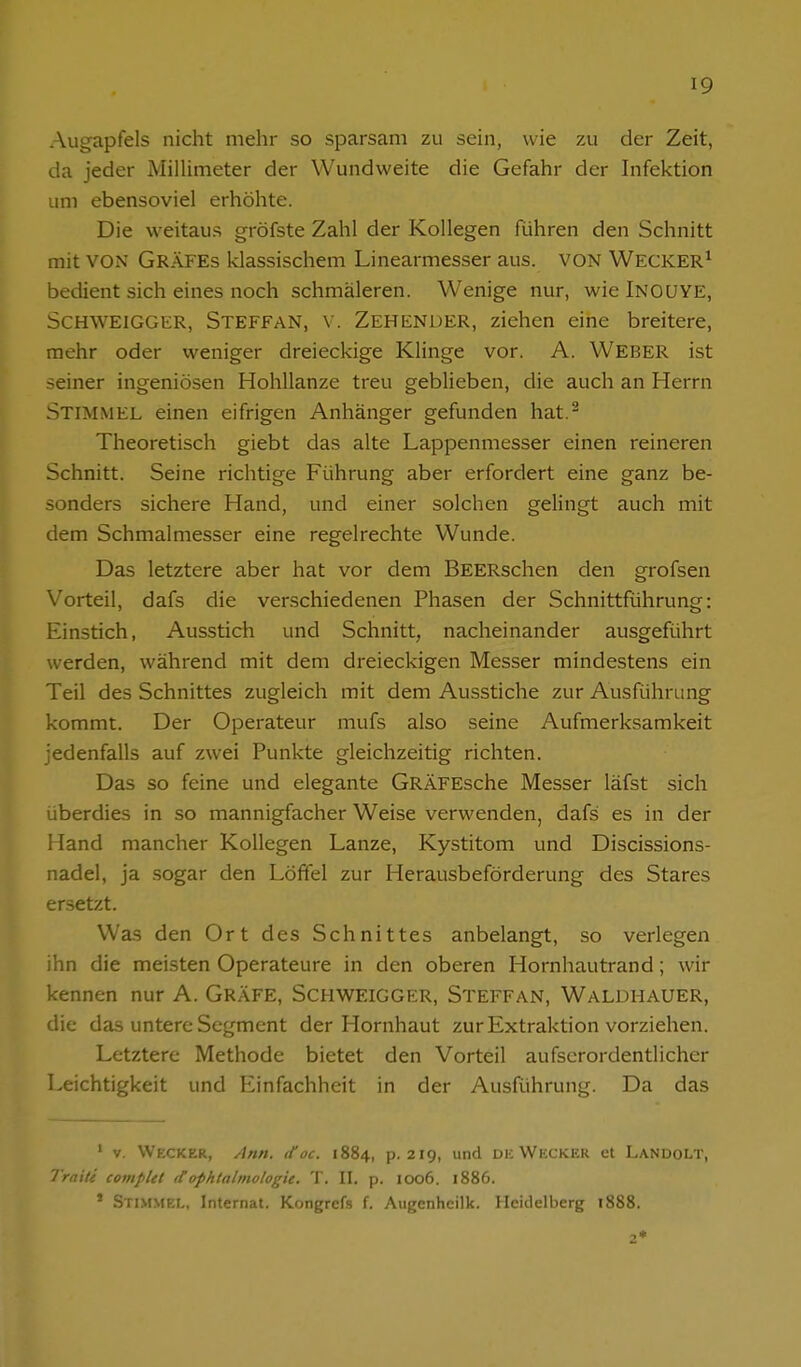 Augapfels nicht mehr so sparsam zu sein, wie zu der Zeit, da jeder MiUimeter der Wundweite die Gefahr der Infektion um ebensoviel erhöhte. Die weitaus gröfste Zahl der Kollegen führen den Schnitt mit VON Gräfes klassischem Linearmesser aus. VON WECKER^ bedient sich eines noch schmäleren. Wenige nur, wielNOUYE, Schweigger, Steffan, \. Zeh ender, ziehen eine breitere, mehr oder weniger dreieckige Klinge vor. A. Weber ist seiner ingeniösen Hohllanze treu geblieben, die auch an Herrn Stimmel einen eifrigen Anhänger gefunden hat.^ Theoretisch giebt das alte Lappenmesser einen reineren Schnitt. Seine richtige Führung aber erfordert eine ganz be- sonders sichere Hand, und einer solchen gelingt auch mit dem Schmalmesser eine regelrechte Wunde. Das letztere aber hat vor dem BEERschen den grofsen Vorteil, dafs die verschiedenen Phasen der Schnittführung: Einstich, Ausstich und Schnitt, nacheinander ausgeführt werden, während mit dem dreieckigen Messer mindestens ein Teil des Schnittes zugleich mit dem Ausstiche zur Ausführung kommt. Der Operateur mufs also seine Aufmerksamkeit jedenfalls auf zwei Punkte gleichzeitig richten. Das so feine und elegante GRÄFEsche Messer läfst sich überdies in so mannigfacher Weise verwenden, dafs es in der Hand mancher Kollegen Lanze, Kystitom und Discissions- nadel, ja sogar den Löffel zur Herausbeförderung des Stares ersetzt. Was den Ort des Schnittes anbelangt, so verlegen ihn die meisten Operateure in den oberen Hornhautrand; wir kennen nur A. GRÄFE, ScHWEiGGER, Steffan, Waldhauer, die das untere Segment der Hornhaut zur Extraktion vorziehen. Letztere Methode bietet den Vorteil aufscrordentlicher Leichtigkeit und Einfachheit in der Ausführung. Da das ' V. Wecker, Ann. ttoc. 1884, p. 219, und dk Wückicr et Lanoolt, Trnxte complet <tophtalinologie. T. II. p. 1006. 1886. * Stimmel, Internat. Kongrefs f. Augcnheilk. Heidelberg 1888.