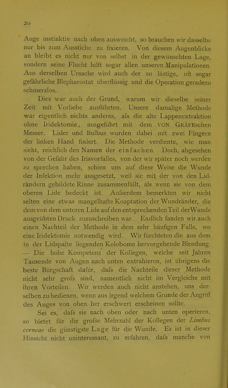 Auge instinktiv nach oben ausweicht, so brauchen wir dasselbe nur bis zum Ausstiche zu fixieren. Von diesem AugenbUcke an bleibt es nicht nur von selbst in der gewünschten Lage, sondern seine Flucht hilft sogar allen unseren Manipulationen. Aus derselben Ursache wird auch der so lästige, oft sogar gefährliche Blepharostat überflüssig und die Operation geradezu schmerzlos. Dies war auch der Grund, warum wir dieselbe seiner Zeit mit Vorliebe ausführten. Unsere damalige Methode war eigentlich nichts anderes, als die alte Lappenextraktion ohne Iridektomie, ausgeführt mit dem VON GRÄFEschen Messer. Lider und Bulbus wurden dabei mit zwei Fingern der linken Hand fixiert. Die Methode verdiente, wie man sieht, reichlich den Namen der einfachen. Doch, abgesehen von der Gefahr des Irisvorfalles, von der wir später noch werden zu sprechen haben, schien uns auf diese Weise die Wunde der Infektion mehr ausgesetzt, weil sie mit der von den Lid- rändern gebildete Rinne zusammenfällt, als wenn sie von dem oberen Lide bedeckt ist. Aufserdem bemerkten wir nicht selten eine etwas mangelhafte Koaptation der Wundränder, die dem von dem unteren Lide auf den entsprechenden Teil derWunde ausgeübten Druck zuzuschreiben war. Endlich fanden wir auch einen Nachteil der Methode in dem sehr häufigen Falle, wo eine Iridektomie notwendig wird. Wir fürchteten die aus dem in der Lidspalte liegenden Kolobome hervorgehende Blendung. — Die hohe Kompetenz der Kollegen, welche seit Jahren Tausende von Augen nach unten extrahieren, ist übrigens die beste Bürgschaft dafür, dafs die Nachteile dieser Methode nicht sehr grofs sind, namentlich nicht im Vergleiche mit ihren Vorteilen. Wir werden auch nicht anstehen, uns der- selben zu bedienen, wenn aus irgend welchem Grunde der Angrift des Auges von oben her erschwert erscheinen sollte. Sei es, dafs sie nach oben oder nach unten operieren, so bietet für die grofse Mehrzahl der Kollegen der Livtbus corneae die günstigste Lage für die Wunde. Es ist in dieser Hinsicht nicht uninteressant, zu erfahren, dafs manche von