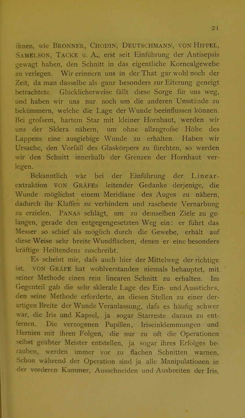 ihnen, wie Bronner, Chodin, Deutschmann, von Hippel, SamELSON, Tacke u. A., erst seit Einführung der Antisepsis ;je\vagt haben, den Schnitt in das eigentliche Kornealgewebe zu verlegen. Wir erinnern uns in der That gar wohl noch der Zeit, da man dasselbe als ganz besonders zur Eiterung geneigt betrachtete. Glücklicherweise fällt diese Sorge für uns weg, und haben wir uns nur noch um die anderen Umstände zu bekümmern, welche die Lage der Wunde beeinflussen können. Bei grofsem, hartem Star mit kleiner Hornhaut, werden wir uns der Sklera nähern, um ohne allzugrofse Höhe des Lappens eine ausgiebige Wunde zu erhalten. Haben wir Ursache, den Vorfall des Glaskörpers zu fürchten, so werden wir den Schnitt innerhalb der Grenzen der Hornhaut ver- legen. BekanntHch wär bei der Einführung der Linear- extraktion VON Gräfes leitender Gedanke derjenige, die Wunde möglichst einem Meridiane des Auges zu nähern, dadurch ihr Klaffen zu verhindern und rascheste Vernarbung zu erzielen. Panas schlägt, um zu demselben Ziele zu ge- langen, gerade den entgegengesetzten Weg ein: er führt das Messer so schief als möglich durch die Gewebe, erhält auf diese Weise sehr breite Wundflächen, denen er eine besonders kräftige Heiltendenz zuschreibt. Es scheint mir, dafs auch hier der Mittelweg der richtige ist. VON Gräfe hat wohlverstanden niemals behauptet, mit seiner Methode einen rein linearen Schnitt zu erhalten. Im Gegenteil gab die sehr sklerale Lage des Ein- und Ausstiches, den seine Methode erforderte, an diesen Stellen zu einer der- artigen Breite der Wunde Veranlassung, dafs es häufig schwer war, die Iris und Kapsel, ja sogar Starrestc daraus zu ent- fernen. Die verzogenen Pupillen, Iriseinklemmungen und Hernien mit ihren Folgen, die nur zu oft die Operationen selbst geübter Meister entstellen, ja sogar ihres Erfolges be- rauben, werden immer vor zu flachen Schnitten warnen. Schon während der Operation .sind ja alle Manipulationen in der vorderen Kammer, Aus.schnciden und Ausbreiten der Iris,