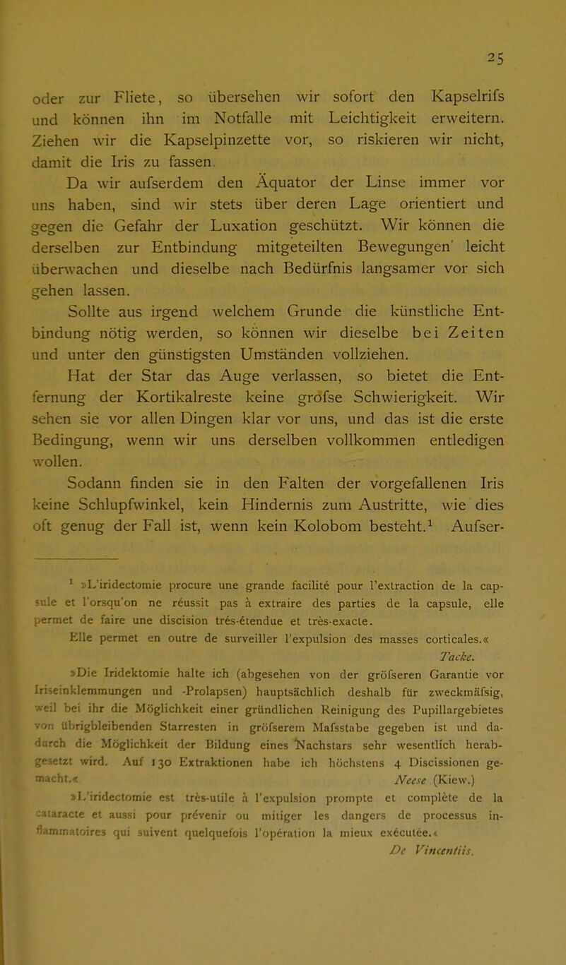 oder zur Fliete, so übersehen wir sofort den Kapselrifs und können ihn im Notfalle mit Leichtigkeit erweitern. Ziehen wir die Kapselpinzette vor, so riskieren wir nicht, damit die Iris zu fassen. Da wir aufserdem den Äquator der Linse immer vor uns haben, sind wir stets über deren Lage orientiert und gegen die Gefahr der Luxation geschützt. Wir können die derselben zur Entbindung mitgeteilten Bewegungen' leicht überwachen und dieselbe nach Bedürfnis langsamer vor sich gehen lassen. Sollte aus irgend welchem Grunde die künstliche Ent- bindung nötig werden, so können wir dieselbe bei Zeiten und unter den günstigsten Umständen vollziehen. Hat der Star das Auge verlassen, so bietet die Ent- fernung der Kortikalreste keine grofse Schwierigkeit. Wir sehen sie vor allen Dingen klar vor uns, und das ist die erste Bedingung, wenn wir uns derselben vollkommen entledigen wollen. Sodann finden sie in den Falten der vorgefallenen Iris keine Schlupfwinkel, kein Hindernis zum Austritte, wie dies oft genug der Fall ist, wenn kein Kolobom besteht.^ Aufser- ' »L'iridectomie procura une grande facilite pour l'exlraction de la Cap- sula et l'orsqu'on ne reussit pas ä extraire des parties de la capsule, eile permet de faire une discision tres-etendue et tres-exacle. Elle permet en outre de surveiller l'expulsion des masses corticales.« Tacke. »Die Iridektomie halte ich (abgesehen von der gröfseren Garantie vor Iriäeinkleramungen und -Prolapsen) hauptsächlich deshalb für zweckinäfsig, weil bei ihr die Möglichkeit einer gründlichen Reinigung des Pupillargebietes von übrigbleibenden Starresten in gröfserein Mafsstabe gegeben ist und da- durch die Möglichkeit der Bildung eines l^achstars sehr wesentlich herab- gesetzt wird. Auf 130 Extraktionen habe ich höchstens 4 Discissionen ge- macht.« Neese (Kiew.) »L'iridectomie est tres-utile ä l'expulsion prompte et complete de la zaiaracte et aussi pour prevenir ou miiiger les dangers de processus in- flammatoires qui suivcnt quelquefois l'operation la mieux executee.» De Vimentiis.