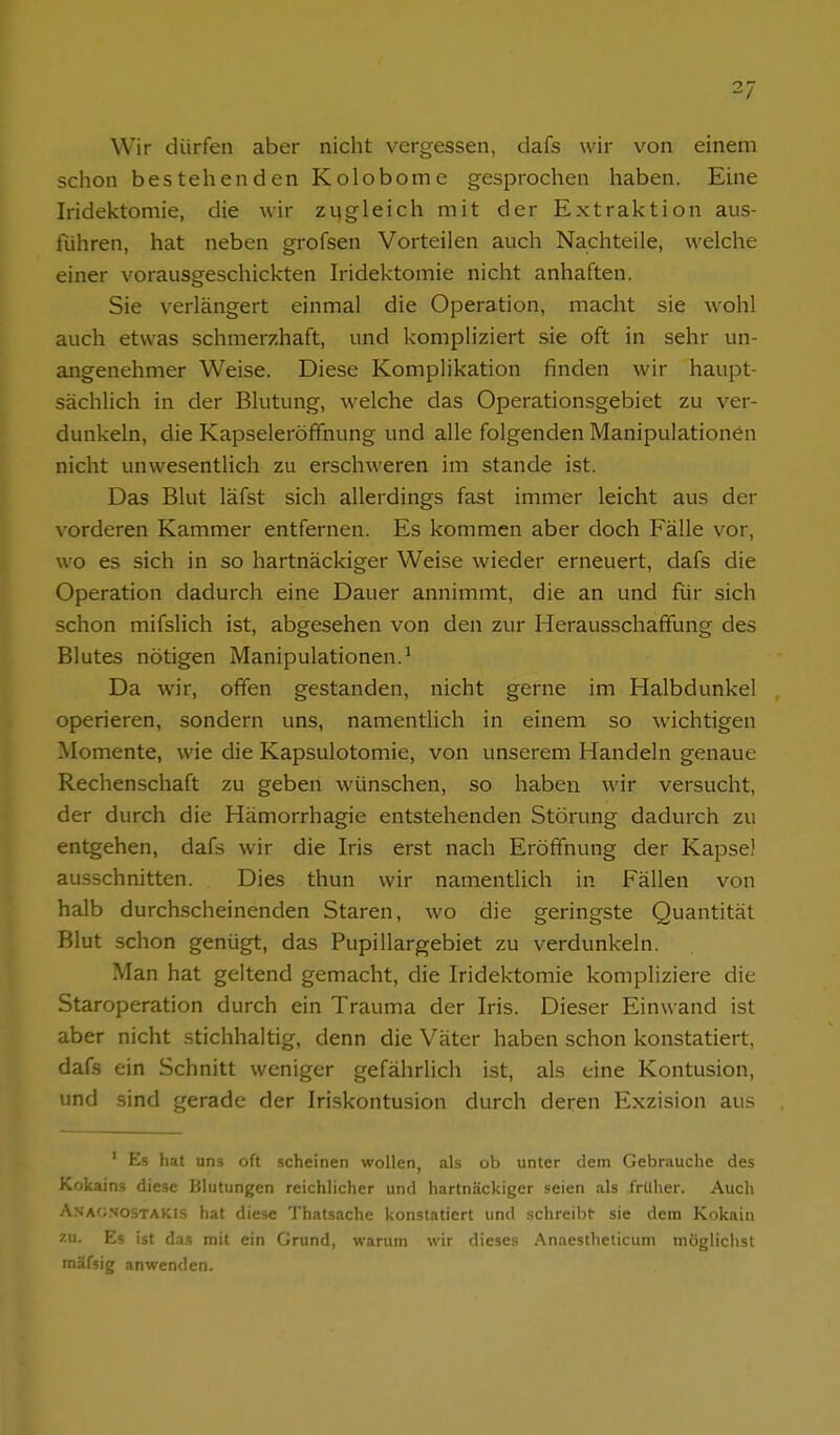 2/ Wir dürfen aber nicht vergessen, dafs wir von einem schon bestehenden Kolobome gesprochen haben. Eine Iridektomie, die wir zugleich mit der Extraktion aus- führen, hat neben grofsen Vorteilen auch Nachteile, welche einer vorausgeschickten Iridektomie nicht anhaften. Sie verlängert einmal die Operation, macht sie wohl auch etwas schmerzhaft, und kompliziert sie oft in sehr un- angenehmer Weise. Diese Komplikation finden wir haupt- sächlich in der Blutung, welche das Operationsgebiet zu ver- dunkeln, die Kapseleröffnung und alle folgenden Manipulationen nicht unwesentlich zu erschweren im stände ist. Das Blut läfst sich allerdings fast immer leicht aus der vorderen Kammer entfernen. Es kommen aber doch Fälle vor, wo es sich in so hartnäckiger Weise wieder erneuert, dafs die Operation dadurch eine Dauer annimmt, die an und für sich schon mifslich ist, abgesehen von den zur Herausschaffung des Blutes nötigen Manipulationen.* Da wir, offen gestanden, nicht gerne im Halbdunkel operieren, sondern uns, namentlich in einem so wichtigen Momente, wie die Kapsulotomie, von unserem Handeln genaue Rechenschaft zu geben wünschen, so haben wir versucht, der durch die Hämorrhagie entstehenden Störung dadurch zu entgehen, dafs wir die Iris erst nach Eröffnung der Kapsel ausschnitten. Dies thun wir namentlich in Fällen von halb durchscheinenden Staren, wo die geringste Quantität Blut schon genügt, das Pupillargebiet zu verdunkeln. Man hat geltend gemacht, die Iridektomie kompliziere die Staroperation durch ein Trauma der Iris. Dieser Einwand ist aber nicht stichhaltig, denn die Väter haben schon konstatiert, dafs ein Schnitt weniger gefährlich ist, als eine Kontusion, und sind gerade der Iriskontusion durch deren Exzision aus ' Es hat uns oft scheinen wollen, als ob unter dem Gebrauche des Kokains diese Blutungen reichlicher und hartnäckiger seien als früher. Auch Anag.sostakis hat diese 'J'hatsache konstatiert und schreil)!: sie dem Kokain zu. Es ist das mit ein Grund, warum wir dieses Anaestheticum möglichst mäfsig anwenden.