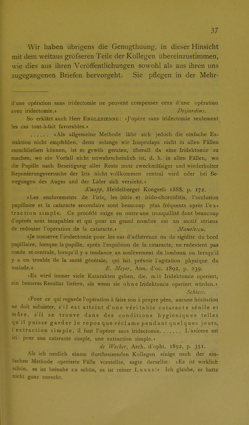 Wir haben übrigens die Genugthuung, in dieser Hinsicht mit dem weitaus gröfseren Teile der Kollegen übereinzustimmen, wie dies aus ihren Veröffentlichungen sowohl als aus ihren uns zugegangenen Briefen hervorgeht. Sie pflegen in der Mehr- d'une Operation sans iridectomie ne peuvent compenser ceux d'une Operation avec iridectomie.« Desjardins. So erklärt auch Herr Englebienne : jj'opere sans iridectomie seulement !es cas tout-ä-fait favorables.« >Als allgemeine Methode läfst sich jedoch die einfache Ex- iraktion nicht empfehlen, denn solange wir Irisprolaps nicht in allen Fällen ausschliefsen können, ist es gewifs geraten, überall da eine Iridektomie zu machen, wo ein Vorfall nicht unwahrscheinlich ist, d. h. in allen Fällen, wo iie Pupille nach Beseitigung aller Reste trotz zweckmäfsiger und wiederholter Reponierungsversuche der Iris nicht vollkommen zentral wird oder bei Be- wegtmgen des Auges und der Lider sich verzieht.« Knapp, Heidelberger Kongrefs 1888, p. 172. >Les enclavements de l'iris, les Iritis et irido-choroiditis, l'occlusion pupillaire et la cataracte secondaire sont beaucoup plus fröquents apres l'ex- traction simple. Ce procede exige en outreune tranquillite dont beaucoup d'operes sont incapables et qui pour un grand nombre est un motif serieux de redouter l'operation de la cataracte.« Manolescu. »Je conserve l'iridectomie pour les cas d'adherence ou de rigidite du bord pupillaire, lorsque lapupille, apres l'expulsion de la cataracte, ne redevient pas ronde et centrale, lorsqu'il y a tendance au soulevement du lambeau ou lorsqu'il y a un trouble 'de la sante generale, qui fait prevoir l'agitation physique du malade.« E. Meyer, Ann. d'oc. 1892, p. 239. >Es wird immer viele Katarakten geben, die, mit Iridektomie operiert, ein besseres Resultat liefern, ak wenn sie ohne Iridektomie operiert würden.« Schiess. >Pour ce qui regarde l'operation ä faire son ä propre pöre, aucune h^sitation ne doit subsister, s'il est atteint d'une veritable cataracte senile et müre, s'il se trouve dans des conditions hygieniques telles qn'il pnisse garder le repos que recl ame pendant que 1 ques jours, l extraction simple, il faut l'op^rer sans iridectomie L'axiome est ici: pour une cataracte simple, une extraction simple.« de Wecker, Arch. d'ophl. 1892, p. 351. Als ich neulich einem durchreisenden Kollegen einige nach der ein- lachen Methode operierte Fälle vorstellte, sagte derselbe: >Es ist wirklich schön, es ist beinahe zu schön, es ist reiner Luxus!« Ich glaube, er hatte nicht ganz unrecht.