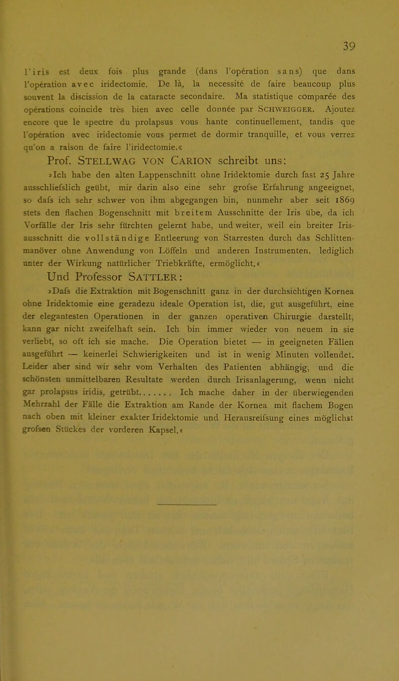 l'iris est deux fois plus grande (dans l'operation Sans) que dans l'operalion avec iridectomie. De la, la necessite de faire beaucoup plus souvent la discission de la cataracte secondaire. Ma statistique comparee des Operations coincide tres bien avec celle donnee par Schweigger. Ajoutez encore que le spectre du prolapsus vous hante continuellement, tandis que l'operation avec iridectomie vous permet de dormir tranquille, et vous verrez qu'on a raison de faire l'iridectomie.« Prof. Stellwag von Carion schreibt uns: >Ich habe den alten Lappenschnitt ohne Iridektomie durch fast 25 Jahre ausschliefslich geübt, mir darin also eine sehr grofse Erfahrung angeeignet, so dafs ich sehr schwer von ihm abgegangen bin, nunmehr aber seit 1869 stets den flachen Bogenschnitt mit breitem Ausschnitte der Iris übe, da ich Vorfalle der Iris sehr fürchten gelernt habe, und weiter, weil ein breiter Iris- ausschnitt die vollständige Entleerung von Starresten durch das Schlitten- manöver ohne Anwendung von Löffeln und anderen Instrumenten, lediglich unter der Wirkung natürlicher Triebkräfte, ermöglicht. < Und Professor SATTLER: 5 Dafs die Extraktion mit Bogenschnitt ganz in der durchsichtigen Kornea ohne Iridektomie eine geradezu ideale Operation ist, die, gut ausgeführt, eine der elegantesten Operationen in der ganzen operativen Chirurgie darstellt, kann gar nicht zweifelhaft sein. Ich bin immer wieder von neuem in sie verliebt, so oft ich sie mache. Die Operation bietet — in geeigneten Fällen ausgeführt — keinerlei Schwierigkeiten und ist in wenig Minuten vollendet. Leider aber sind wir sehr vom Verhalten des Patienten abhängig, und die schönsten unmittelbaren Resultate werden durch Irisanlagerung, wenn nicht gar prolapsus iridis, getrübt Ich mache daher in der überwiegenden Mehrzahl der Fälle die Extraktion am Rande der Kornea mit flachem Bogen nach oben mit kleiner exakter Iridektomie und Herausreifsung eines möglichst grofsen Stückes der vorderen Kapsel.<
