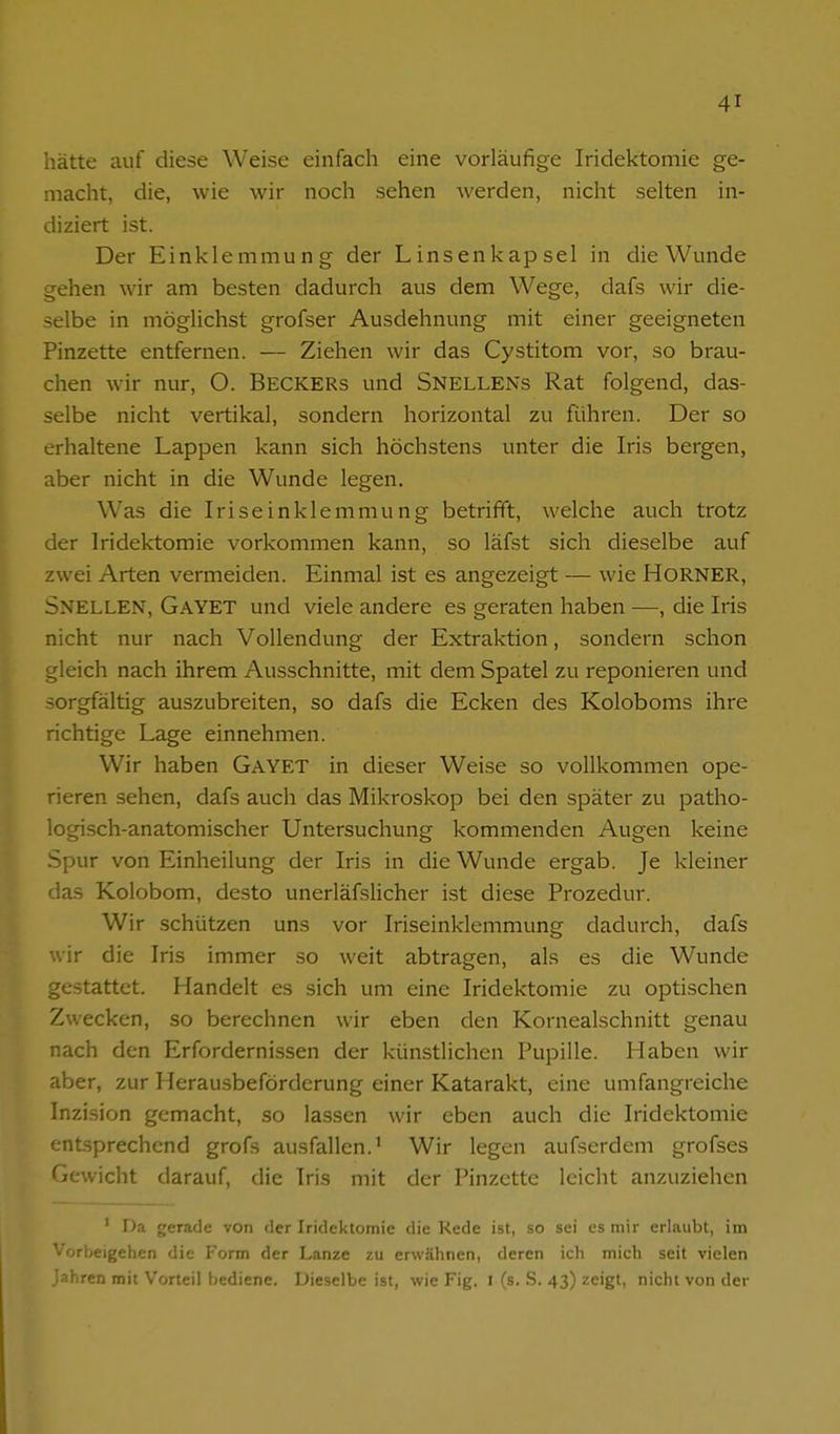 hätte auf diese Weise einfach eine vorläufige Iridektomie ge- macht, die, wie wir noch sehen werden, nicht selten in- diziert ist. Der Einklemmung der Linsenkapsel in die Wunde gehen wir am besten dadurch aus dem Wege, dafs wir die- selbe in möglichst grofser Ausdehnung mit einer geeigneten Pinzette entfernen. — Ziehen wir das Cystitom vor, so brau- chen wir nur, O. BECKERS und Snellens Rat folgend, das- selbe nicht vertikal, sondern horizontal zu führen. Der so erhaltene Lappen kann sich höchstens unter die Iris bergen, aber nicht in die Wunde legen. Was die Iriseinklemmung betrifft, welche auch trotz der Iridektomie vorkommen kann, so läfst sich dieselbe auf zwei Arten vermeiden. Einmal ist es angezeigt — wie HORNER, Snellen, Gayet und viele andere es geraten haben —, die Iris nicht nur nach Vollendung der Extraktion, sondern schon gleich nach ihrem Ausschnitte, mit dem Spatel zu reponieren und sorgfältig auszubreiten, so dafs die Ecken des Koloboms ihre richtige Lage einnehmen. Wir haben Gayet in dieser Weise so vollkommen ope- rieren sehen, dafs auch das Mikroskop bei den später zu patho- logisch-anatomischer Untersuchung kommenden Augen keine Spur von Einheilung der Iris in die Wunde ergab. Je kleiner das Kolobom, desto unerläfslicher ist diese Prozedur. Wir schützen uns vor Iriseinklemmung dadurch, dafs wir die Iris immer so weit abtragen, als es die Wunde gestattet. Handelt es sich um eine Iridektomie zu optischen Zwecken, so berechnen wir eben den Kornealschnitt genau nach den Erfordernissen der künstlichen Pupille. Haben wir aber, zur Herau.sbeförderung einer Katarakt, eine umfangreiche Inzision gemacht, so las.sen wir eben auch die Iridektomie entsprechend grofs ausfallen.' Wir legen aufserdem grofses Gewicht darauf, die Iris mit der Pinzette leicht anzuziehen ' Da gerade von der Iridektomie die Rede ist, so sei es mir erlaubt, im '•orbeigehen die Form der Lanze zu erwähnen, deren ich mich seit vielen Jahren mit Vorteil bediene. Dieselbe ist, wie Fig. i (s. .S. 43) zeigt, nicht von der