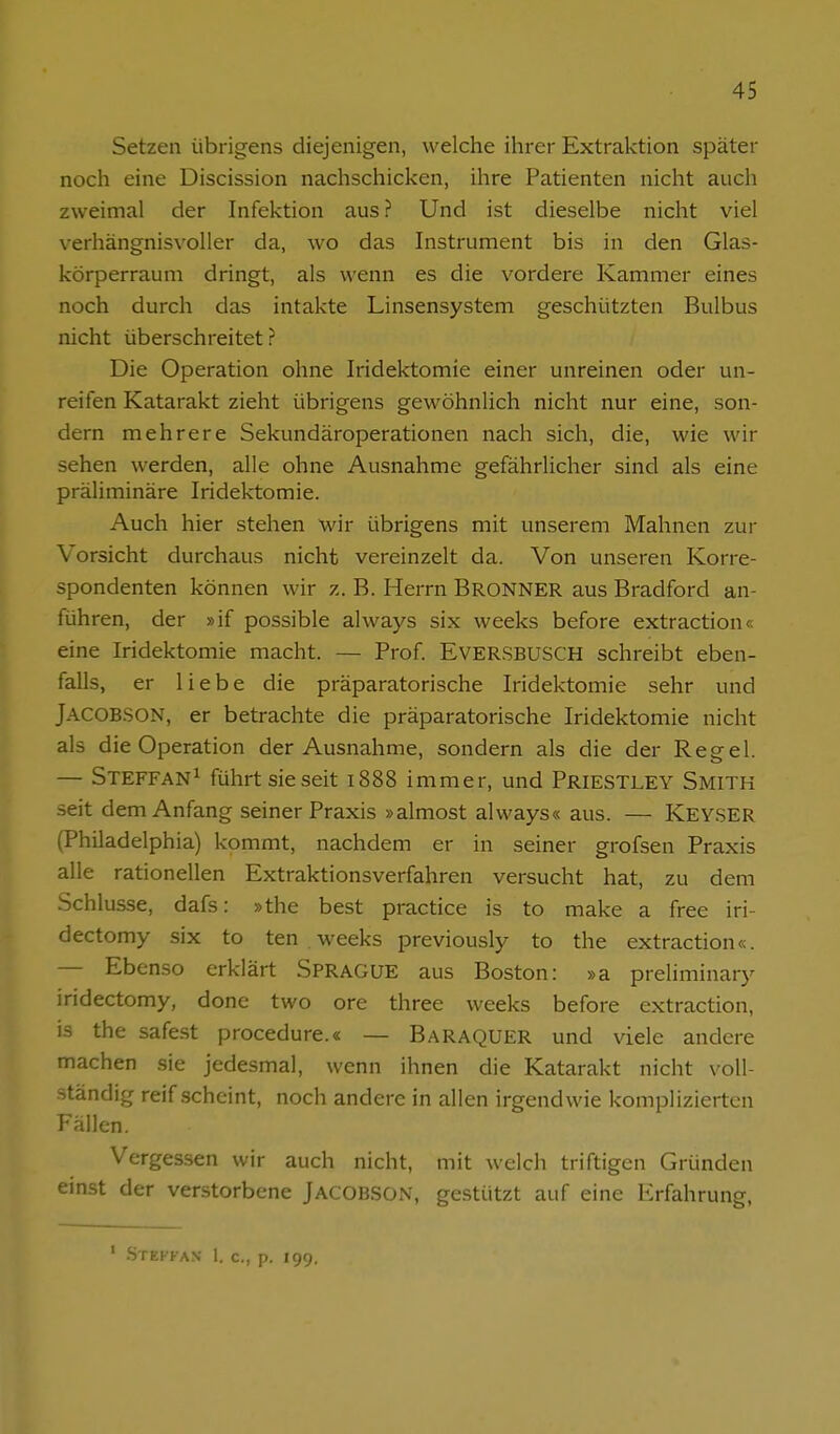 Setzen übrigens diejenigen, welche ihrer Extraktion später noch eine Discission nachschicken, ihre Patienten nicht auch zweimal der Infektion aus ? Und ist dieselbe nicht viel verhängnisvoller da, wo das Instrument bis in den Glas- körperrauni dringt, als wenn es die vordere Kammer eines noch durch das intakte Linsensystem geschützten Bulbus nicht überschreitet ? Die Operation ohne Iridektomie einer unreinen oder un- reifen Katarakt zieht übrigens gewöhnlich nicht nur eine, son- dern mehrere Sekundäroperationen nach sich, die, wie wir sehen werden, alle ohne Ausnahme gefährlicher sind als eine präliminare Iridektomie. Auch hier stehen wir übrigens mit unserem Mahnen zur Vorsicht durchaus nicht vereinzelt da. Von unseren Korre- spondenten können wir z. B. Herrn BronNER aus Bradford an- führen, der »if possible always six weeks before extraction« eine Iridektomie macht. — Prof EVERSBUSCH schreibt eben- falls, er liebe die präparatorische Iridektomie sehr und Jacob.SON, er betrachte die präparatorische Iridektomie nicht als die Operation der Ausnahme, sondern als die der Regel. — Steffan^ führt sie seit 1888 immer, und Priestley Smitk seit dem Anfang seiner Praxis »almost always« aus. — Key.SER (Philadelphia) kommt, nachdem er in seiner grofsen Praxis alle rationellen Extraktionsverfahren versucht hat, zu dem Schlüsse, dafs: »the best practice is to make a free iri- dectomy six to ten . weeks previously to the extraction«. — Ebenso erklärt Sprague aus Boston: »a preliminary iridectomy, done two ore three weeks before extraction, is the safest procedure.« — BaraqUER und viele andere machen sie jedesmal, wenn ihnen die Katarakt nicht voll- .ständig reif .scheint, noch andere in allen irgendwie komplizierten Fällen. Vergessen wir auch nicht, mit welch triftigen Gründen einst der verstorbene Jacobson, gestützt auf eine Erfahrung, ' .Stefkax 1. c, p. 199.