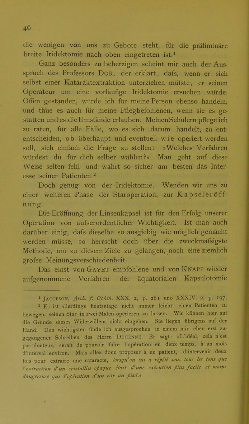 die wenigen von uns zu Gebote steht, für die präliminare breite Iridektomie nach oben eingetreten ist.^ Ganz besonders zu beherzigen scheint mir auch der Aus- spruch des Professors DoR, der erklärt, dafs, wenn er sich selbst einer Kataraktextraktion unterziehen müfste, er seinen Operateur um eine vorläufige Iridektomie ersuchen würde. Offen gestanden, würde ich für meine Person ebenso handeln, und thue es auch für meine Pflegbefohlenen, wenn sie es ge- statten und es die Umstände erlauben. Meinen Schülern pflege ich zu raten, Rir alle Fälle, wo es sich darum handelt, zu ent- entscheiden, ob überhaupt und eventuell wie operiert werden soll, sich einfach die Frage zu stellen: »Welches Verfahren würdest du für dich selber wählen.''« Man geht auf diese Weise selten fehl und wahrt so sicher am besten das Inter- esse seiner Patienten.^ Doch genug von der Iridektomie. Wenden wir uns zu einer weiteren Phase der Staroperation, zur Kapseleröff- n u n g. Die Eröffnung der Linsenkapsel ist Rir den Erfolg unserer Operation von aufserordentlicher Wichtigkeit. Ist man auch darüber einig, dafs dieselbe so ausgiebig wie möglich gemacht werden müsse, so herrscht doch über die zweckmäfsigste Methode, um zu diesem Ziele zu gelangen, noch eine ziemlich grofse Meinungsverschiedenheit. Das einst von Gayet empfohlene und von Knapp wieder aufgenommene Verfahren der äquatorialen Kapsulotomie 1 Jacobson, Ardi. f. Ophth. XXX. 2, p. 261 uno XXXIV. 2, p. 197. * Es ist allerdings heutzutage nicht immer leicht, einen Patienten zu bewegen, seinen Star in zwei Malen operieren zu lassen. Wir können hier auf die Gründe dieses Widerwillens nicht eingehen. Sie liegen übrigens auf der Hand. Den wichtigsten finde ich ausgesprochen in einem mir eben erst zu- gegangenen Schreiben des Herrn Dehenne. Er sagt: »L'iddal, cela n'est pas douteux, serait de pouvoir faire l'opferation en deux temps, ä un mois d'interval environ. Mais allez donc proposer ä un patient, d'intervenir deux fois pour extraire une cataracte, lorsqu'on lui a rcfete sotis Zons Us Uns que textraction d'un cristallin opaque etait d'un( exicution pltts faciU et moins dangereiise que f Operation d un cor an pied.i