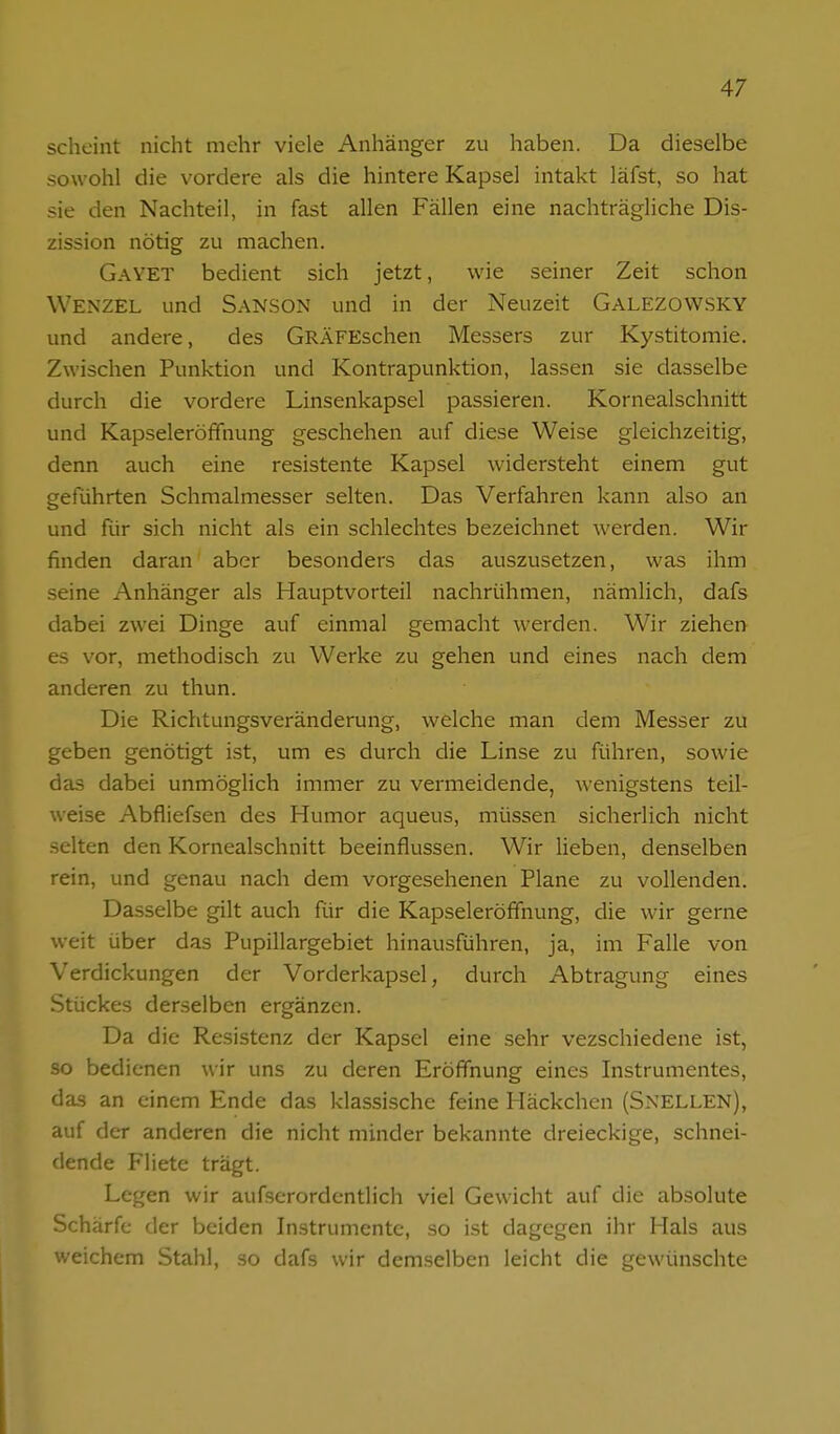 scheint nicht mehr viele Anhänger zu haben. Da dieselbe sowohl die vordere als die hintere Kapsel intakt läfst, so hat sie den Nachteil, in fast allen Fällen eine nachträgliche Dis- zission nötig zu machen. GayET bedient sich jetzt, wie seiner Zeit schon Wenzel und Sanson und in der Neuzeit Galezowsky und andere, des GRÄFEschen Messers zur Kystitomie. Zwischen Punktion und Kontrapunktion, lassen sie dasselbe durch die vordere Linsenkapsel passieren. Kornealschnitt und Kapseleröfifnung geschehen auf diese Weise gleichzeitig, denn auch eine resistente Kapsel widersteht einem gut geführten Schmalmesser selten. Das Verfahren kann also an und für sich nicht als ein schlechtes bezeichnet werden. Wir finden daran aber besonders das auszusetzen, was ihm seine Anhänger als Hauptvorteil nachrühmen, nämlich, dafs dabei zwei Dinge auf einmal gemacht werden. Wir ziehen es vor, methodisch zu Werke zu gehen und eines nach dem anderen zu thun. Die Richtungsveränderung, welche man dem Messer zu geben genötigt ist, um es durch die Linse zu führen, sowie das dabei unmöglich immer zu vermeidende, wenigstens teil- weise Abfliefsen des Humor aqueus, müssen sicherlich nicht selten den Kornealschnitt beeinflussen. Wir lieben, denselben rein, und genau nach dem vorgesehenen Plane zu vollenden. Dasselbe gilt auch für die Kapseleröfifnung, die wir gerne weit über das Pupillargebiet hinausführen, ja, im Falle von Verdickungen der Vorderkapsel, durch Abtragung eines Stückes derselben ergänzen. Da die Resistenz der Kapsel eine sehr vezschiedene ist, so bedienen wir uns zu deren Eröffnung eines Instrumentes, das an einem Ende das klassische feine Häckchen (Sn'ELLEN), auf der anderen die nicht minder bekannte dreieckige, schnei- dende Fliete trägt. Legen wir aufscrordentlich viel Gewicht auf die absolute Schärfe der beiden Instrumente, so i.st dagegen ihr Hals aus weichem Stahl, so dafs wir demselben leicht die gewünschte