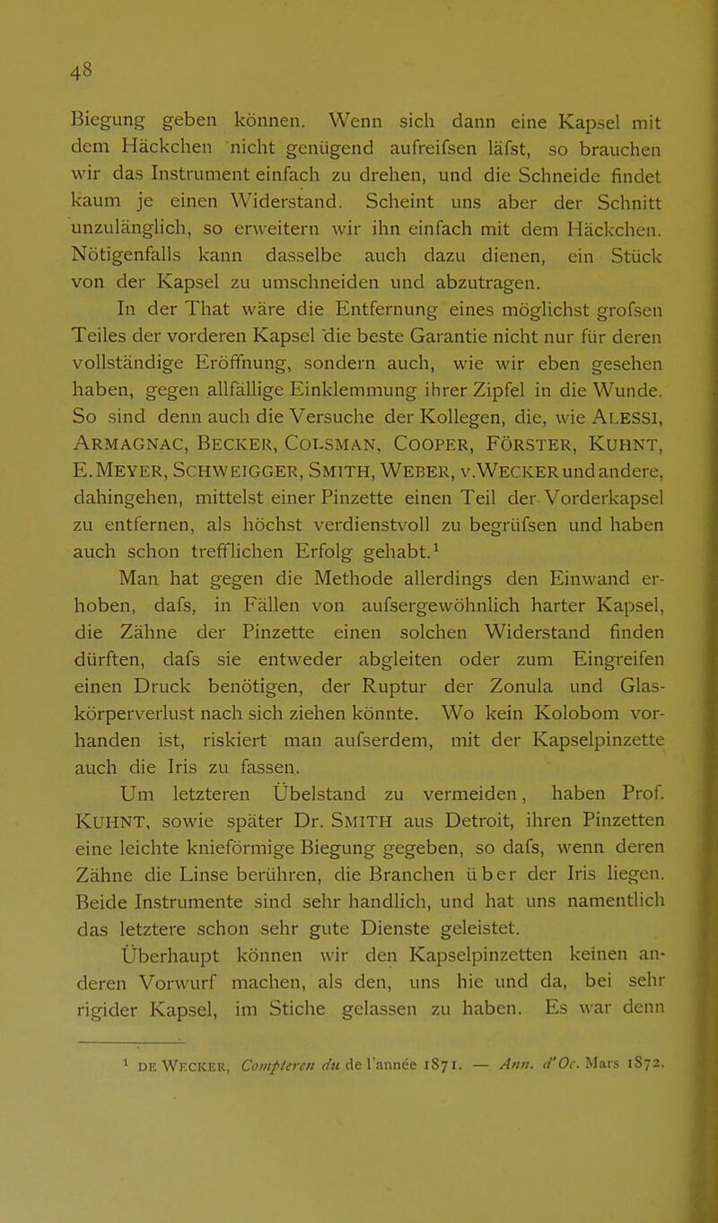 Biegung geben können. Wenn sich dann eine Kapsel mit dem Häckchen nicht genügend aufreifsen läfst, so brauchen wir das Instrument einfach zu drehen, und die Schneide findet kaum je einen Widerstand. Scheint uns aber der Schnitt unzulänglich, so erweitern wir ihn einfach mit dem Häckchen. Nötigenfalls kann dasselbe auch dazu dienen, ein Stück von der Kapsel zu umschneiden und abzutragen. In der That wäre die Entfernung eines möglichst grofsen Teiles der vorderen Kapsel 'die beste Garantie nicht nur für deren vollständige Eröffnung, sondern auch, wie wir eben gesehen haben, gegen allfällige Einklemmung ihrer Zipfel in die Wunde. So sind denn auch die Versuche der Kollegen, die, wie Alessi, Armagnac, Becker, Colsman, Cooper, Förster, Kuhnt, E.Meyer, Schweigger, Smith, Weber, v.Wecker und andere, dahingehen, mittelst einer Pinzette einen Teil der Vorderkapsel zu entfernen, als höchst verdienstvoll zu begrüfsen und haben auch schon trefflichen Erfolg gehabt.^ Man hat gegen die Methode allerdings den Einwand er- hoben, dafs, in Fällen von aufsergewöhnlich harter Kapsel, die Zähne der Pinzette einen solchen Widerstand finden dürften, dafs sie entweder abgleiten oder zum Eingreifen einen Druck benötigen, der Ruptur der Zonula und Glas- körperverlust nach sich ziehen könnte. Wo kein Kolobom vor- handen ist, riskiert man aufserdem, mit der Kapselpinzette auch die Iris zu fassen. Um letzteren Übelstand zu vermeiden, haben Prof. KUHNT, sowie später Dr. Smith aus Detroit, ihren Pinzetten eine leichte knieförmige Biegung gegeben, so dafs, wenn deren Zähne die Linse berühren, die Branchen über der Iris liegen. Beide Instrumente sind sehr handlich, und hat uns namentlich das letztere schon sehr gute Dienste geleistet. Überhaupt können wir den Kapselpinzetten keinen an- deren Vorwurf machen, als den, uns hie und da, bei sehr rigider Kapsel, im Stiche gelassen zu haben. Es war denn ' DE Wecker, Carnften'/i r/uäeVannee 1S71. — An/i. </'Oc.Mnvs 1S72.