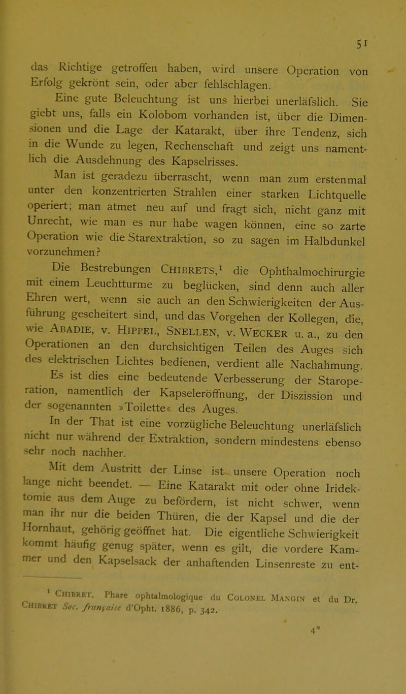 das Richtige getroffen haben, wird unsere Operation von Erfolg gekrönt sein, oder aber fehlschlagen. Eine gute Beleuchtung ist uns hierbei unerläfslich. Sie giebt uns, falls ein Kolobom vorhanden ist, über die Dimen- sionen und die Lage der Katarakt, über ihre Tendenz, sich in die Wunde zu legen, Rechenschaft und zeigt uns nament- lich die Ausdehnung des Kapselrisses. iMan ist geradezu überrascht, wenn man zum erstenmal unter den konzentrierten Strahlen einer starken Lichtquelle operiert; man atmet neu auf und fragt sich, nicht ganz mit Unrecht, wie man es nur habe wagen können, eine so zarte Operation wie die Starextrak-tion, so zu sagen im Halbdunkel vorzunehmen ? Die Bestrebungen Chibrets,! die Ophthalmochirurgie mit einem Leuchtturme zu beglücken, sind denn auch aller Ehren wert, wenn sie auch an den Schwierigkeiten der Aus- führung gescheitert sind, und das Vorgehen der Kollegen, die, wie Abadie, V. Hippel, Snellen, v. Wecker u. a., zu den Operationen an den durchsichtigen Teilen des Auges sich des elektrischen Lichtes bedienen, verdient alle Nachahmung. Es ist dies eine bedeutende Verbesserung der Starope- ration, namentlich der Kapseleröffnung, der Diszission und der sogenannten »Toilette« des Auges. In der That ist eine vorzügliche Beleuchtung unerläfsHch nicht nur während der Extraktion, sondern mindestens ebenso sehr noch nachher. Mit dem Austritt der Linse ist unsere Operation noch lange nicht beendet. - Eine Katarakt mit oder ohne Iridek- tomie aus dem Auge zu befördern, ist nicht schwer, wenn man ihr nur die beiden Thüren, die der Kapsel und die der Hornhaut, gehörig geöffnet hat. Die eigentliche Schwierigkeit kommt häufig genug später, wenn es gilt, die vordere Kam- mer und den Kapselsack der anhaftenden Linsenreste zu ent- ' CiriBRET. Phare ophtalmologique du CoLONEL Mangin et du Dr Chibret Soc. fransaise d'Opht. 1886, p. 342. 4'