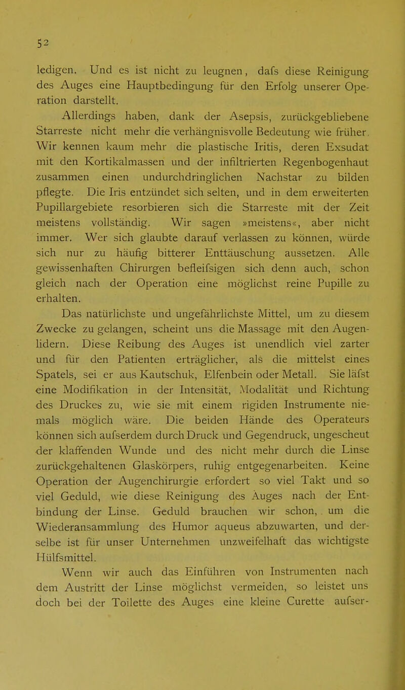 ledigen. Und es ist nicht zu leugnen, dafs diese Reinigung des Auges eine Hauptbedingung für den Erfolg unserer Ope- ration darstellt. Allerdings haben, dank der Asepsis, zurückgebliebene Starreste nicht mehr die verhängnisvolle Bedeutung wie früher. Wir kennen kaum mehr die plastische Iritis, deren Exsudat mit den Kortikalmassen und der infiltrierten Regenbogenhaut zusammen einen undurchdringlichen Nachstar zu bilden pflegte. Die Iris entzündet sich selten, und in dem erweiterten Pupillargebiete resorbieren sich die Starreste mit der Zeit meistens vollständig. Wir sagen »meistens«, aber nicht immer. Wer sich glaubte darauf verlassen zu können, würde sich nur zu häufig bitterer Enttäuschung aussetzen. Alle gewissenhaften Chirurgen befleifsigen sich denn auch, schon gleich nach der Operation eine möglichst reine Pupille zu erhalten. Das natürlichste und ungefährlichste Mittel, um zu diesem Zwecke zu gelangen, scheint uns die Massage mit den Augen- lidern. Diese Reibung des Auges ist unendlich viel zarter und für den Patienten erträglicher, als die mittelst eines Spatels, sei er aus Kautschuk, Elfenbein oder Metall. Sie läfst eine Modifikation in der Intensität, Modalität und Richtung des Druckes zu, wie sie mit einem rigiden Instrumente nie- mals möglich wäre. Die beiden Hände des Operateurs können sich aufserdem durch Druck und Gegendruck, ungescheut der klaffenden Wunde und des nicht mehr durch die Linse zurückgehaltenen Glaskörpers, ruhig entgegenarbeiten. Keine Operation der Augenchirurgie erfordert so viel Takt und so viel Geduld, wie diese Reinigung des Auges nach der Ent- bindung der Linse. Geduld brauchen wir schon, um die Wiederansammlung des Humor aqueus abzuwarten, und der- selbe ist für unser Unternehmen unzweifelhaft das wichtigste Hülfsmittel. Wenn wir auch das Einführen von Instrumenten nach dem Austritt der Linse möglichst vermeiden, so leistet uns doch bei der Toilette des Auges eine kleine Curette aufser-