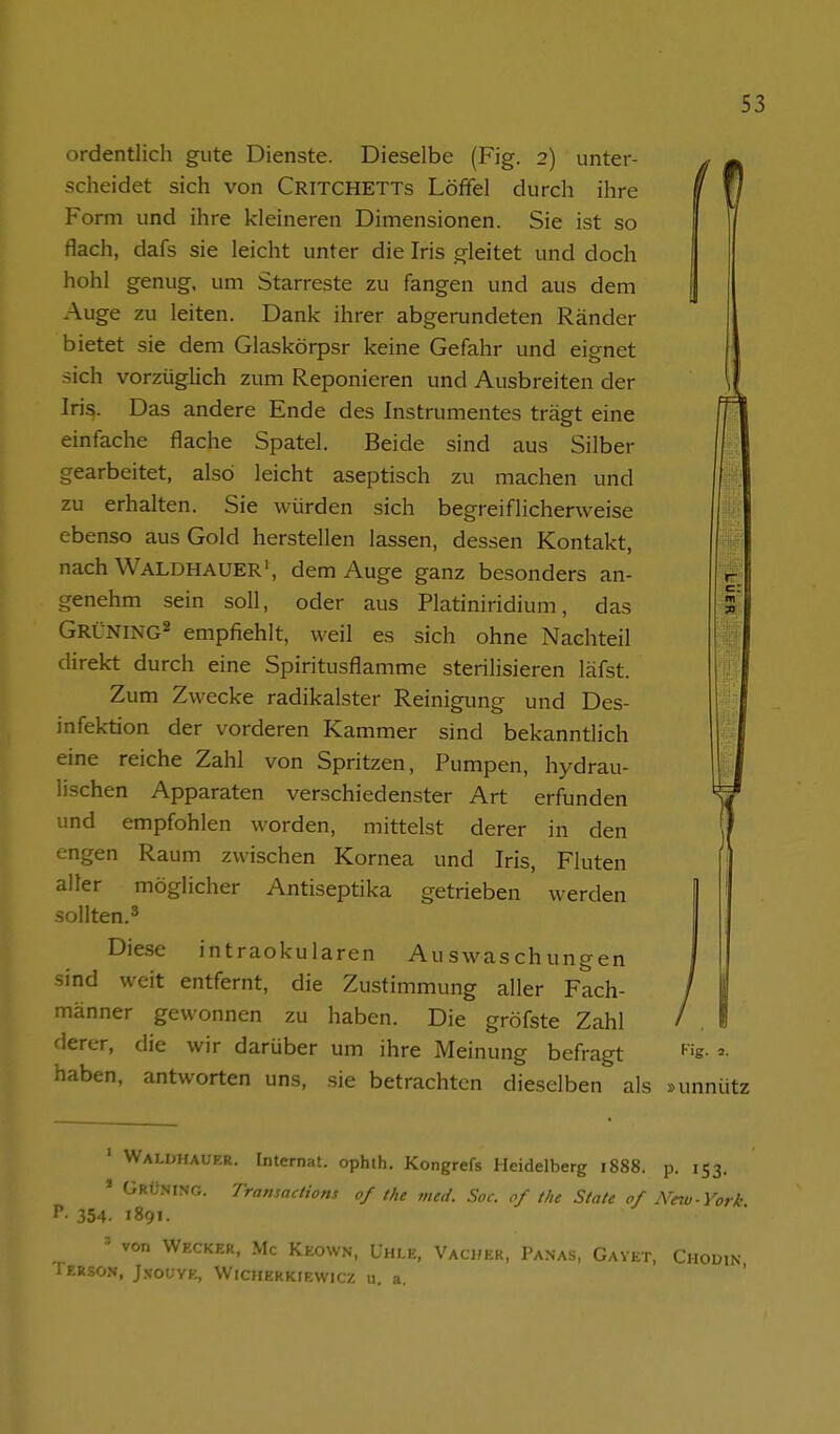 ordentlich gute Dienste. Dieselbe (Fig. 2) unter- ^ j| scheidet sich von Critchetts Löffel durch ihre i '7 Form und ihre kleineren Dimensionen. Sie ist so flach, dafs sie leicht unter die Iris gleitet und doch hohl genug, um Starreste zu fangen und aus dem Auge zu leiten. Dank ihrer abgerundeten Ränder bietet sie dem Glaskörpsr keine Gefahr und eignet sich vorzügHch zum Reponieren und Ausbreiten der Iris. Das andere Ende des Instrumentes trägt eine einfache flache Spatel. Beide sind aus Silber gearbeitet, also leicht aseptisch zu machen und zu erhalten. Sie würden sich begreiflicherweise ebenso aus Gold herstellen lassen, dessen Kontakt, nach Waldhauer', dem Auge ganz besonders an- genehm sein soll, oder aus Platiniridium, das Grüning^ empfiehlt, weil es sich ohne Nachteil direkt durch eine Spiritusflamme sterilisieren läfst. Zum Zwecke radikalster Reinigung und Des- infektion der vorderen Kammer sind bekannthch eine reiche Zahl von Spritzen, Pumpen, hydrau- lischen Apparaten verschiedenster Art erfunden und empfohlen worden, mittelst derer in den engen Raum zwischen Kornea und Iris, Fluten aller möglicher Antiseptika getrieben werden sollten.^ Diese intraokularen Auswaschungen sind weit entfernt, die Zustimmung aller Fach- männer gewonnen zu haben. Die gröfste Zahl derer, die wir darüber um ihre Meinung befragt ^'s- =>■ haben, antworten uns, .sie betrachten dieselben als »unnütz 3 ' Walühauer. Internat, ophth. Kongrefs Heidelberg 1888. p. 153. ' Grüning. TramacHons of the med. Soc. of the State of New-York ^- 354. 1891. = von Wecker, Mc Keown, Lhle, VAcifEK, 1'anas, Gavet, Chodin Terson, J50UYE, Wiciierkiewicz u. a.