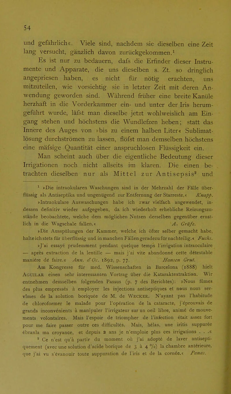 und gefährlich«. Viele sind, nachdem sie dieselben eine Zeit lang versucht, gänzlich davon zurückgekommen.^ Es ist nur zu bedauern, dafs die lirfinder dieser Instru- mente und Apparate, die uns dieselben s. Zt. so dringlich angepriesen haben, es nicht für nötig erachten, uns mitzuteilen, wie vorsichtig sie in letzter Zeit mit deren An- wendung geworden sind. Während früher eine breite Kanüle herzhaft in die Vorderkammer ein- und unter der Iris herum- geführt wurde, läfst man dieselbe jetzt wohlweislich am Ein- gang stehen und höchstens die Wundlefzen heben; statt das Innere des Auges von »bis zu einem halben Liter« Sublimat- lösung durchströmen zu lassen, flöfst man demselben höchstens eine mäfsige Quantität einer anspruchlosen Flüssigkeit ein. Man scheint auch über die eigentliche Bedeutung dieser Irrigationen noch nicht allseits im klaren. Die einen be- trachten dieselben nur als Mittel zur Antisej^sis^ und ^ >Die intraokularen Waschungen sind in der Melirzahl der Fälle über- flüssig als Antiseptika und ungenügend zur Entfernung der Starreste. < Knapp. > Intraokulare Auswaschungen habe ich zwar vielfach angewendet, in- dessen definitiv wieder aufgegeben, da ich wiederholt erhebliche Reizungszu- stände beobachtete, welche dem möglichen Nutzen derselben gegenüber ernst- lich in die Wagschale fallen.« A. Gräfe. »Die Ausspülungen der Kammer, welche ich öfter selber gemacht habe, halteichstets für überflussig und in manchen Fällen geradezu für nachteilig.« Fuchs. »J'ai essaye prudemment pendant quelque temps l'inigation intraoculaire — apres extraction de la lentille — mais j'ai vite abandonne cette ditestable mani6re de faire.« Ann. tf Oc. 1892, p. 77. Hansen Grut. Am Kongresse für med. Wissenschaften in Barcelona (1888) hielt Aguilar einen sehr interessanten Vortrag über die Katarakte.xtraktion. Wir entnehmen demselben folgenden Passus (p. 7 des Berichtes): »Nous fünies des plus empresses ä employer les injections antiseptiques et nous nouS ser- vlmes de la Solution boriquee de M. de Wecker. N'ayant pas l'habitude de chloroformer le malade pour l'operation de la cataracte, j'eprouvais de grands inconvenients ä manipuler l'irrigateur sur un oeil libre, animfe de mouve- ments volontaires. Mais l'espoir de triompher de l'infection etait assez fort pour me faire passer outre ces difficultes. Mais, helas, une iritis suppuree ebranla ma croyance, et depuis 2 ans je n'emploie plus ces irrigations . . .« Ce n'est qu'ä partir du moment oü j'ai adopte de laver antisepti- quement (avec une Solution d'acide borique de 3 ä 4 %) la chambre ant^rieure, que j'ai vu s'evanouir toute suppuration de l'iris et de la corn6e.« Panas.
