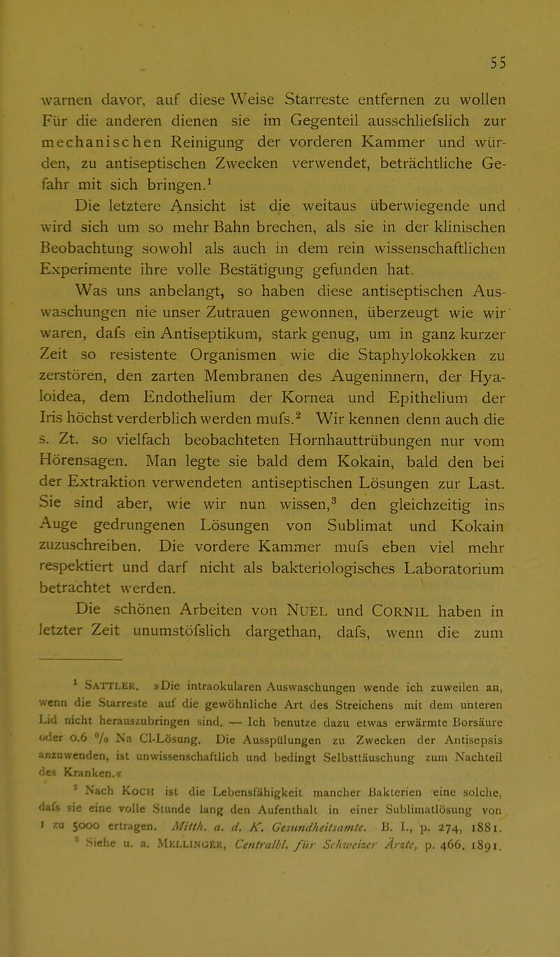 warnen davor, auf diese Weise Starreste entfernen zu wollen Für die anderen dienen sie im Gegenteil ausschliefslich zur mechanischen Reinigung der vorderen Kammer und wür- den, zu antiseptischen Zwecken verwendet, beträchtliche Ge- fahr mit sich bringen.^ Die letztere Ansicht ist die weitaus überwiegende und wird sich um so mehr Bahn brechen, als sie in der klinischen Beobachtung sowohl als auch in dem rein wissenschaftlichen Experimente ihre volle Bestätigung gefunden hat. Was uns anbelangt, so haben diese antiseptischen Aus- waschungen nie unser Zutrauen gewonnen, überzeugt wie wir waren, dafs ein Antiseptikum, stark genug, um in ganz kurzer Zeit so resistente Organismen wie die Staphylokokken zu zerstören, den zarten Membranen des Augeninnern, der Hya- loidea, dem Endothelium der Kornea und Epithelium der Iris höchst verderblich werden mufs.^ Wir kennen denn auch die s. Zt. so vielfach beobachteten Hornhauttrübungen nur vom Hörensagen. Man legte sie bald dem Kokain, bald den bei der Extraktion verwendeten antiseptischen Lösungen zur Last. Sie sind aber, wie wir nun wissen,^ den gleichzeitig ins Auge gedrungenen Lösungen von Sublimat und Kokain zuzuschreiben. Die vordere Kammer mufs eben viel mehr respektiert und darf nicht als bakteriologisches Laboratorium betrachtet werden. Die schönen Arbeiten von NuEL und CORNIL haben in letzter Zeit unumstöfslich dargethan, dafs, wenn die zum ' -SaTTLEK. »Die intraokularen Auswaschungen wende ich zuweilen an, wenn die Surreste auf die gewöhnliche Art des Streichens mit dem unteren Lid nicht herauszubringen sind. — Ich benutze dazu etwas erwärmte Borsäure oder 0.6 /o Na Cl-Lösung. Die Ausspülungen zu Zwecken der Antisepsis anzuwenden, ist unwissenschaftlich und bedingt Selbsttäuschung zum Nachteil des Kranken.« ^ Nach Koch ist die Lebensfähigkeit mancher Bakterien eine solche, dafs sie eine volle Stunde lang den Aufenthalt in einer Sublimatlösung von I zu 5000 ertragen. Mitth. a. d. K. Gesundheitsamte. B. L, p. 274, 1881. Siehe u. a. MellingEr, Centralhl. für Sc/nveiser Arzte, p. 466. 1891.