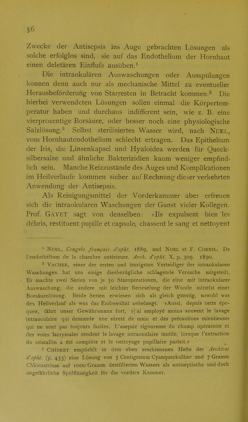 Zwecke der Antisepsis ins Auge gebrachten Lösungen als solche erfolglos sind, sie auf das Endothelium der Hornhaut einen deletären Einflufs ausüben.^ Die intraokulären Auswaschungen oder Ausspülungen können denn auch nur als mechanische Mittel zu eventueller Herausbeförderung von Starresten in Betracht kommen.^ Die hierbei verwendeten Lösungen sollen einmal die Körpertem- peratur haben und durchaus indifferent sein, wie z. B. eine vierprozentige Borsäure, oder besser noch eine physiologische Salzlösung.^ Selbst sterilisiertes Wasser wird, nach NuEL, vom Hornhautendothelium schlecht ertragen. Das Epithelium der Iris, die Linsenkapsel und Hyaloidea werden für Queck- silbersalze und ähnliche Bakterizidien kaum weniger empfind- lich sein. Manche Reizzustände des Auges und Komplikationen im Heilverlaufe kommen sicher auf Rechnung dieser verkehrten Anwendung der Antisepsis. Als Reinigungsmittel der Vorderkammer aber erfreuen sich die intraokularen Waschungen der Gunst vieler Kollegen. Prof. GaYET sagt von denselben: »Iis expulsent bien les debris, restituent pupille et capsule, chassent le sang et nettoyent ' NUEL, Congris frangais ctopht. 1889, und NUEL et F. Cornil, De l'endothelium de la chambre anterieure. Arch. d'ophi. X. p. 309. 1890. ^ Vacher, einer der ersten und feurigsten Verteidiger der intraokularen Waschungen hat uns einige diesbezügliche schlagende Versuche mitgeteilt, Er machte zwei Serien von je 50 Staroperationen, die eine mit intraokularer Auswaschung, die andere mit leichter Berieselung der Wunde mittelst einer Borsäurelösung. Beide Serien erwiesen sich als gleich günstig, sowohl was den Heilverlauf als was das Endresultat anbelangt. »Aussi, depuis cette epc- que«, fährt unser Gewährsmann fort, »j'ai employ^ moins souvent le lavage intraoculaire qui demande une sürete de main et des prdcautions minutieuses qui ne sont pas toujours faciles. L'asepsie rigoureuse du champ operatoire et des voies lacrymales rendent le lavage intraoculaire inutile, lorsque l'extraction du cristallin a 6td complete et le nettoyage pupillaire parfait.« ' Chibret empfiehlt in dem eben erschienenen Hefte der Archhes itopht. (p. 433) eine Lösung von 5 Centigramm Cyanquecksilber und 7 Gramm Chlornatrium auf 1000 Gramm destillierten Wassers als antiseptische und doch ungefährliche Spulflüssigkeit für die vordere Kammer.