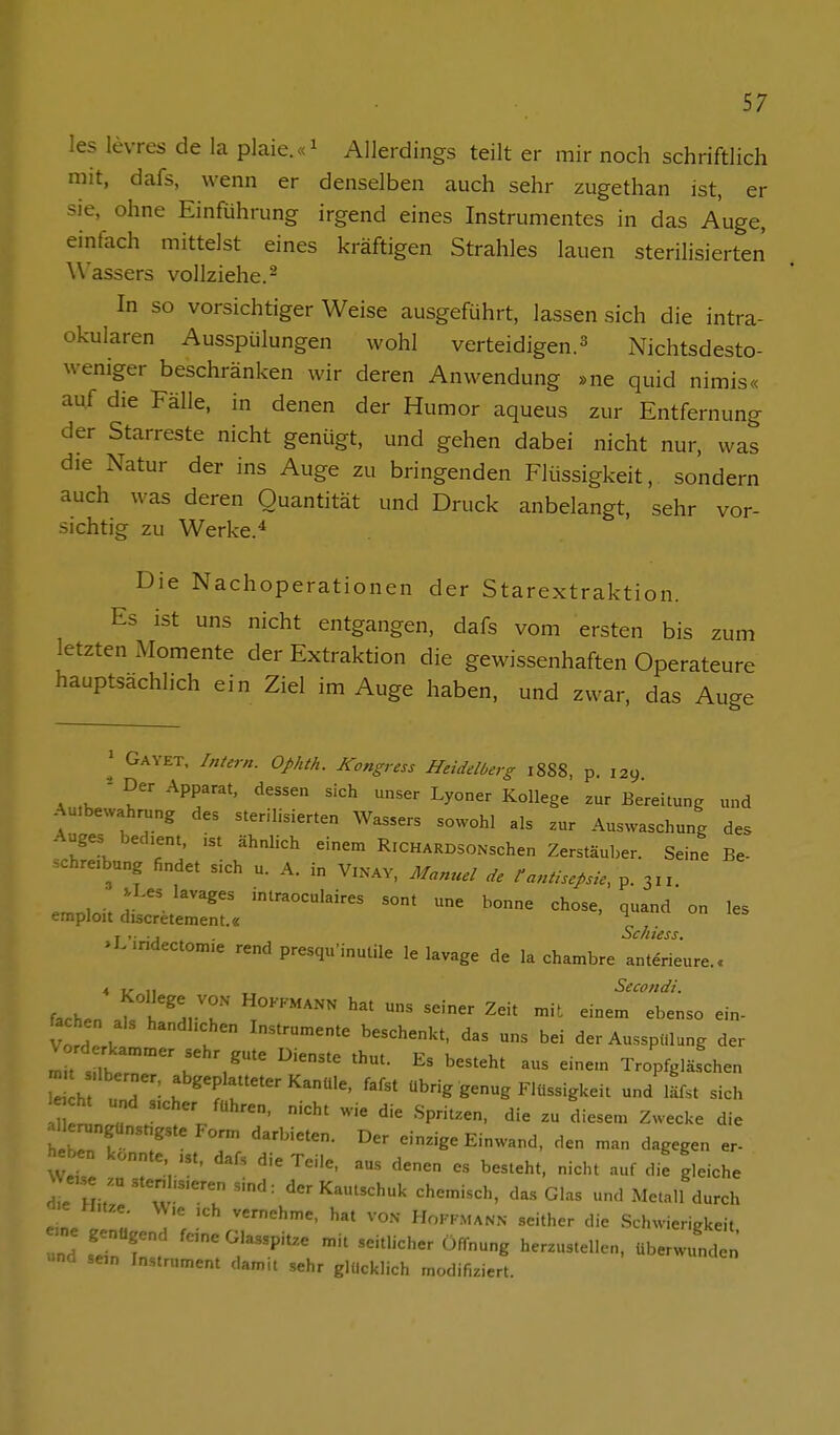 les levres de la plaie.«^ Allerdings teilt er mir noch schriftlich mit, dafs, wenn er denselben auch sehr zugethan ist, er sie, ohne Einführung irgend eines Instrumentes in das Auge, einfach mittelst eines kräftigen Strahles lauen sterilisierten Wassers vollziehe.- In so vorsichtiger Weise ausgeführt, lassen sich die intra- okularen Ausspülungen wohl verteidigen. ^ Nichtsdesto- weniger beschränken wir deren Anwendung »ne quid nimis« auf die Fälle, in denen der Humor aqueus zur Entfernung der Starreste nicht genügt, und gehen dabei nicht nur, was die Natur der ins Auge zu bringenden Flüssigkeit, sondern auch was deren Quantität und Druck anbelangt, sehr vor- sichtig zu Werke.^ Die Nachoperationen der Starextraktion. Es ist uns nicht entgangen, dafs vom ersten bis zum letzten Momente der Extraktion die gewissenhaften Operateure hauptsachlich ein Ziel im Auge haben, und zwar, das Auge ' Gayet, Intern. Ophth. Kongress Heidelberg 1888, p. 129 A ,K ' f' ^^r''' '''^ Bereitung und Auibewahrung des sterilisierten Wassers sowohl als zur Auswaschung des Auges bed.ent, .st ähnlich einem RiCHARDSONschen Zerstäuber. Seine Be- schreibung findet sich u. A. in Vinav, Manuel äe tantisepsie, p. 3„ .Les lavages intraoculaires sont une bonne chose, quand on les emploit discretement.« ^ j . . ., Schiess. .L.ndectonme rend presqu'inutile le lavage de la chambre anterieure.. 4 TT Secondi. fachen ah h'^n'^' T''''' ^ ^^^ '^ ein- fachen als handhchen Instrumente beschenkt, das uns bei der Ausspülung der I t s ltrr''K Tropfglä.fchen h und f'^^^f f^f«' übrig genug FUtssigkeit und läfst sich alle™„günst,gste form darbieten. Der einzige Einwand, den man dagegen er- eben konnte „t. dafs die Teile, aus denen es besteht, nicht auf die gleiche W«.,e zu stenl,s.eren sind: der Kautschuk chemisch, das Glas und Metall durch a.e M.tze. W,e ,ch vernehme, hat von Hokfmann seither die Schwierigkeit »nd sein Instrument damit sehr glücklich modifiziert.